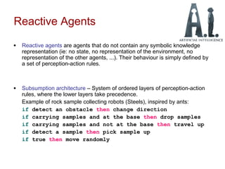 Reactive Agents
• Reactive agents are agents that do not contain any symbolic knowledge
representation (ie: no state, no representation of the environment, no
representation of the other agents, ...). Their behaviour is simply defined by
a set of perception-action rules.
• Subsumption architecture – System of ordered layers of perception-action
rules, where the lower layers take precedence.
Example of rock sample collecting robots (Steels), inspired by ants:
if detect an obstacle then change direction
if carrying samples and at the base then drop samples
if carrying samples and not at the base then travel up
if detect a sample then pick sample up
if true then move randomly
 