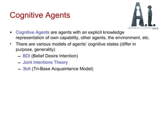 Cognitive Agents
• Cognitive Agents are agents with an explicit knowledge
representation of own capability, other agents, the environment, etc.
• There are various models of agents’ cognitive states (differ in
purpose, generality)
– BDI (Belief Desire Intention)
– Joint Intentions Theory
– 3bA (Tri-Base Acquaintance Model)
 