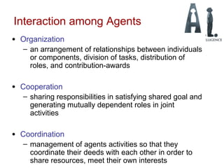 Interaction among Agents
• Organization
– an arrangement of relationships between individuals
or components, division of tasks, distribution of
roles, and contribution-awards
• Cooperation
– sharing responsibilities in satisfying shared goal and
generating mutually dependent roles in joint
activities
• Coordination
– management of agents activities so that they
coordinate their deeds with each other in order to
share resources, meet their own interests
 