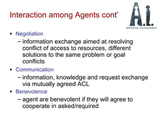 Interaction among Agents cont’
• Negotiation
– information exchange aimed at resolving
conflict of access to resources, different
solutions to the same problem or goal
conflicts
• Communication
– information, knowledge and request exchange
via mutually agreed ACL
• Benevolence
– agent are benevolent if they will agree to
cooperate in asked/required
 