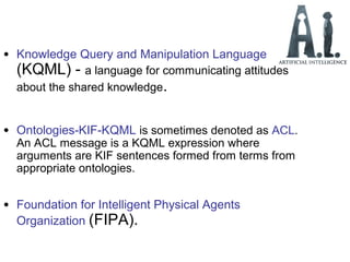 • Knowledge Query and Manipulation Language
(KQML) - a language for communicating attitudes
about the shared knowledge.
• Ontologies-KIF-KQML is sometimes denoted as ACL.
An ACL message is a KQML expression where
arguments are KIF sentences formed from terms from
appropriate ontologies.
• Foundation for Intelligent Physical Agents
Organization (FIPA).
 