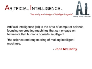 ARITFICIAL INTELLIGENCE –
“the study and design of intelligent agents”
Artificial Intelligence (AI) is the area of computer science
focusing on creating machines that can engage on
behaviors that humans consider intelligent
"the science and engineering of making intelligent
machines.
- John McCarthy
 