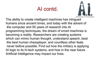 AI contd.
The ability to create intelligent machines has intrigued
humans since ancient times, and today with the advent of
the computer and 50 years of research into AI
programming techniques, the dream of smart machines is
becoming a reality. Researchers are creating systems
which can mimic human thought, understand speech, beat
the best human chessplayer, and countless other feats
never before possible. Find out how the military is applying
AI logic to its hi-tech systems, and how in the near future
Artificial Intelligence may impact our lives.
 