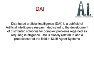 DAI
Distributed artificial intelligence (DAI) is a subfield of
Artificial intelligence research dedicated to the development
of distributed solutions for complex problems regarded as
requiring intelligence. DAI is closely related to and a
predecessor of the field of Multi-Agent Systems
 
