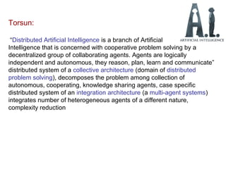 Torsun:
“Distributed Artificial Intelligence is a branch of Artificial
Intelligence that is concerned with cooperative problem solving by a
decentralized group of collaborating agents. Agents are logically
independent and autonomous, they reason, plan, learn and communicate”
distributed system of a collective architecture (domain of distributed
problem solving), decomposes the problem among collection of
autonomous, cooperating, knowledge sharing agents, case specific
distributed system of an integration architecture (a multi-agent systems)
integrates number of heterogeneous agents of a different nature,
complexity reduction
 