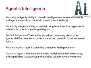 Agent’s Intelligence
Reactivity – Agents ability to provide intelligent responses to percepts
and agent senses from the environment (user interface)
Proactivity – Agents ability to maintain long term intention, organize its
behavior in order to meet targeted goals
Social Intelligence –Their ability to perform reasoning about other
agents abilities, intentions, current status and possible future course of
actions
Reactive Agent – agent presenting a reactive intelligence only
Cognitive Agent – manipulate symbolic model about their own status,
and capabilities (proactivity) and about its collaborative environment
 