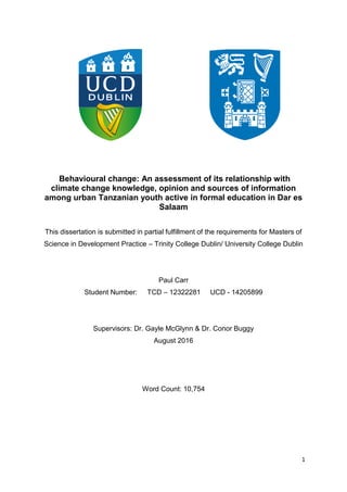 1
Behavioural change: An assessment of its relationship with
climate change knowledge, opinion and sources of information
among urban Tanzanian youth active in formal education in Dar es
Salaam
This dissertation is submitted in partial fulfillment of the requirements for Masters of
Science in Development Practice – Trinity College Dublin/ University College Dublin
Paul Carr
Student Number: TCD – 12322281 UCD - 14205899
Supervisors: Dr. Gayle McGlynn & Dr. Conor Buggy
August 2016
Word Count: 10,754
 