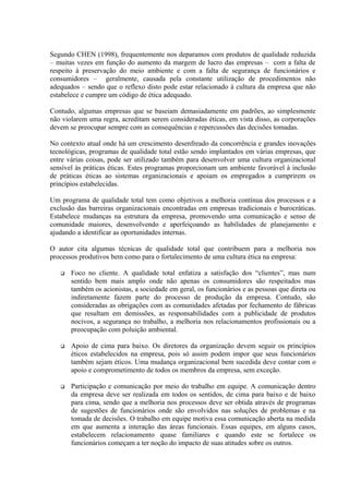 Segundo CHEN (1998), frequentemente nos deparamos com produtos de qualidade reduzida
– muitas vezes em função do aumento da margem de lucro das empresas – com a falta de
respeito à preservação do meio ambiente e com a falta de segurança de funcionários e
consumidores – geralmente, causada pela constante utilização de procedimentos não
adequados – sendo que o reflexo disto pode estar relacionado à cultura da empresa que não
estabelece e cumpre um código de ética adequado.
Contudo, algumas empresas que se baseiam demasiadamente em padrões, ao simplesmente
não violarem uma regra, acreditam serem consideradas éticas, em vista disso, as corporações
devem se preocupar sempre com as consequências e repercussões das decisões tomadas.
No contexto atual onde há um crescimento desenfreado da concorrência e grandes inovações
tecnológicas, programas de qualidade total estão sendo implantados em várias empresas, que
entre várias coisas, pode ser utilizado também para desenvolver uma cultura organizacional
sensível às práticas éticas. Estes programas proporcionam um ambiente favorável à inclusão
de práticas éticas ao sistemas organizacionais e apoiam os empregados a cumprirem os
princípios estabelecidas.
Um programa de qualidade total tem como objetivos a melhoria contínua dos processos e a
exclusão das barreiras organizacionais encontradas em empresas tradicionais e burocráticas.
Estabelece mudanças na estrutura da empresa, promovendo uma comunicação e senso de
comunidade maiores, desenvolvendo e aperfeiçoando as habilidades de planejamento e
ajudando a identificar as oportunidades internas.
O autor cita algumas técnicas de qualidade total que contribuem para a melhoria nos
processos produtivos bem como para o fortalecimento de uma cultura ética na empresa:
 Foco no cliente. A qualidade total enfatiza a satisfação dos “clientes”, mas num
sentido bem mais amplo onde não apenas os consumidores são respeitados mas
também os acionistas, a sociedade em geral, os funcionários e as pessoas que direta ou
indiretamente fazem parte do processo de produção da empresa. Contudo, são
consideradas as obrigações com as comunidades afetadas por fechamento de fábricas
que resultam em demissões, as responsabilidades com a publicidade de produtos
nocivos, a segurança no trabalho, a melhoria nos relacionamentos profissionais ou a
preocupação com poluição ambiental.
 Apoio de cima para baixo. Os diretores da organização devem seguir os princípios
éticos estabelecidos na empresa, pois só assim podem impor que seus funcionários
também sejam éticos. Uma mudança organizacional bem sucedida deve contar com o
apoio e comprometimento de todos os membros da empresa, sem exceção.
 Participação e comunicação por meio do trabalho em equipe. A comunicação dentro
da empresa deve ser realizada em todos os sentidos, de cima para baixo e de baixo
para cima, sendo que a melhoria nos processos deve ser obtida através de programas
de sugestões de funcionários onde são envolvidos nas soluções de problemas e na
tomada de decisões. O trabalho em equipe motiva essa comunicação aberta na medida
em que aumenta a interação das áreas funcionais. Essas equipes, em alguns casos,
estabelecem relacionamento quase familiares e quando este se fortalece os
funcionários começam a ter noção do impacto de suas atitudes sobre os outros.
 