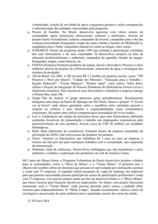 voluntariado, criação de um fundo de apoio a pequenos projetos e ações emergenciais
e informatização das entidades selecionadas pelo programa.
 Procter & Gamble. No Brasil, desenvolve parcerias com vários setores da
comunidade, apoia instituições educacionais, culturais e ambientais. Através do
projeto Gente-Voluntariado, realizou campanhas de inverno, campanhas para o dia das
crianças (arrecadando brinquedos, roupas de cama e banho e lanches do McDonald´s),
campanhas para o Natal, campanhas educativas contra as drogas, entre outras.
 SAMARCO. Possui um programa desde 1999 que estimula a participação voluntária
dos seus funcionários e de suas contratadas. Já desenvolveu projetos na área da
educação profissionalizante e ambiental, campanhas do agasalho, doação de sangue,
brinquedos, roupas, cestas básicas, etc.
 COSAN (Empresa brasileira produtora de açúcar, álcool e derivados). Preserva o meio
ambiente através de projetos de reflorestamento, tratamento de água e reciclagem dos
resíduos de produção.
 3M do Brasil. Em 2001, a 3M investiu R$ 1,2 milhão em projetos sociais, como: "3M
Preserve o Meio por Inteiro", "Cidade dos Meninos", "Educação para o Trabalho -
Egydio Pedreschi", "Visitas Mágicas", "Projeto Apae", entre outros. Além disso,
realiza o Projeto de Integração de Pessoas Portadoras de Deficiências Físicas Leves e
Síndromes Genéticas. Para incentivar seus funcionários voluntários a empresa entrega
o Prêmio Boa Ação 3M.
 Grupo Pão de Açúcar. O grupo patrocina ações periodicamente. Recentemente
inaugurou uma praça no bairro do Ipiranga em São Paulo, lançou o projeto "A Escola
vai ao Extra" onde alunos aprendem sobre o equilíbrio entre satisfação pessoal e
respeito ao coletivo e seus direitos e responsabilidades como consumidores
conscientes. Há quatro anos realiza campanha para arrecadação de livros usados.
 Levi´s. Estabeleceu um código de princípios éticos para seus fornecedores definindo
condições favoráveis de remuneração e trabalho aos empregados responsáveis pelo
desenvolvimento de seus produtos. Investe cerca de US$ 20 milhões em entidades
filantrópicas.
 Body Shop (fabricante de cosméticos). Estimula dentro da empresa campanhas de
prevenção da AIDS e não utiliza testes de produtos em animais.
 Xerox. Autoriza os funcionários que trabalham há 3 anos ou mais na empresa, a
tirarem um mês por ano para realizarem trabalhos com a comunidade, sem suspensão
da remuneração.
 Starbucks (rede de cafeterias). Desenvolveu embalagens que não prejudicam o meio
ambiente e combate a exploração dos produtores de café da América Latina.
Há 3 anos em Minas Gerais, o Programa Voluntários da Gerais desenvolve projetos voltados
para as comunidades, como o “Mesa de Minas” e o “Treina Minas”. O primeiro tem o
objetivo de recolher sobras de alimentos que possam ser aproveitadas por instituições carentes
e conta com 57 empresas. O segundo realiza pesquisas de vagas de emprego nas empresas
para que pessoas necessitadas possam participar de cursos de qualificação profissional e conta
com 27 empresas. Um terceiro projeto ainda em fase de desenvolvimento é o “Micro Minas”
que busca recursos para financiar iniciativas empresariais. No futuro, este projeto funcionará
juntamente com o “Treina Minas” onde pessoas passarão pelos cursos e poderão obter
recursos para empreendimentos. O “Minas Limpa”, lançado recentemente, oferece cursos de
reciclagem e preservação do meio ambiente para a população carente das serras do estado.
12. O Caso C&A
 