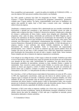 Para exemplificar será apresentado – a partir da análise do trabalho de VASSALO (1999) – o
caso da empresa C&A que possui condutas éticas desde a sua fundação.
Em 1841, quando a primeira loja C&A foi inaugurada em Sneek – Holanda, os irmãos
Clemens e August Brenninkmeyer já patrocinavam programas comunitários, geralmente,
voltados para a igreja católica. Na época, responsabilidade social para os fundadores era
apenas uma questão de opção, hoje a C&A trata o assunto como uma estratégia de
sobrevivência da empresa.
Atualmente, a empresa possui o Instituto C&A, administrado por um conselho constituído de
funcionários e apoiado por consultores e que desenvolve atividades sociais em todas as
cidades onde a empresa tem lojas. O objetivo é desenvolver projetos voltadas para a educação
de crianças e adolescentes de baixa renda e apoiar áreas atingidas por calamidades. São
programas como: aulas de dança, ministradas por professores do Ballet Stagium, para as
crianças das redondezas de Barueri, programa de escolarização dos funcionários da região;
cursos de reciclagem de móveis para moradores de comunidades carentes, entre outros. Para
estimular seus funcionários a participarem voluntariamente das atividades, a C&A oferece
recursos financeiros e liberação de horário nas jornadas de trabalho. A C&A não pára por aí, a
empresa respeita o meio ambiente, não admite trabalho clandestino ou infantil, os
funcionários são tratados com dignidade. Todos os fornecedores são inspecionados
periodicamente, com o objetivo de excluir as empresas que não seguem padrões éticos de
conduta. Há cerca de sete anos, a C&A européia criou a SOCAM, organização responsável
pela fiscalização dos fornecedores da rede em todo o mundo e desde então, várias contratos
foram rompidos por não se tratarem de empresas responsáveis socialmente.
Com relação ao seu código de ética, a C&A segue a cultura do exemplo. Estabelece que todos
os novos funcionários selecionados para cargos de gerentes devem passar por um treinamento
com duração de dois anos onde, uniformizados de vendedores vão para dentro da loja,
descarregam caminhões de mercadorias, arrumam as lojas, atendem clientes e ajudam na
manutenção. Seus executivos jamais podem aceitar brindes ou convites para almoços ou
jantares (a menos que paguem a conta!). O diretor financeiro não pode ser correntista do
mesmo banco que a empresa. Compras só podem ser fechadas dentro dos escritórios dos
fornecedores ou da C&A, e a vida particular de todos os funcionários é respeitada.
Em vista disso, a C&A no Brasil possui rotatividade de funcionários em torno de 20%, contra
os 80% das organizações concorrentes, sendo que não trata-se de salários maiores, pois a
empresa segue as margens do mercado. A diferença existe nos pequenos detalhes, em várias
unidades do país são encontradas salas de leitura equipadas com computadores e internet;
restaurante que oferece lanche e comida quente a todos os funcionários; todos, sem exceção,
passam por avaliações de desempenho periódicas onde são discutidos pontos fracos e fortes,
oportunidades de carreira, capacidade de trabalho em equipe, valores, etc.
Entretanto, a C&A como todas as empresas, também visa o lucro mas, o que a diferencia das
outras é como ela trata os problemas. Apesar de dificilmente conseguir contabilizar os lucros
obtidos através das ações de cidadania, a C&A sabe que é respeitada no mercado, possui
funcionários dedicados e clientes satisfeitos.
13. Comentários Críticos
 