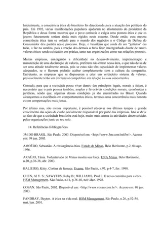 Inicialmente, a consciência ética do brasileiro foi direcionada para a atuação dos políticos do
país. Em 1992, várias manifestações populares ajudaram no afastamento do presidente da
República e dessa forma mostrou que o povo conhecia e exigia uma postura ética e que os
jovens futuramente seriam ainda mais rígidos neste assunto. Desde então, essa mesma
consciência ética tem se voltado para o mundo dos negócios e o Código de Defesa do
Consumidor deu partida nesse processo. Hoje, o brasileiro que ainda dá um “jeitinho” em
tudo, o faz na surdina, pois a reação dos demais o faria ficar envergonhado diante de tantos
valores éticos sendo colocados em prática, tanto nas organizações como nas relações pessoais.
Muitas empresas, enxergando a dificuldade no desenvolvimento, implementação e
manutenção de uma declaração de valores, preferem não entrar nessa área, o que não deixa de
ser uma atitude totalmente errada, pois se estas não têm capacidade de implementar valores
adequados, se o fizerem poderão acabar completamente com a cultura da companhia.
Entretanto, as empresas que se dispuserem a criar um verdadeiro sistema de valores,
provavelmente terão um diferencial competitivo em relação às suas concorrentes.
Contudo, para que a sociedade possa viver dentro dos princípios legais, morais e éticos, é
necessário que o país possua também, amplas e favoráveis condições morais, econômicas e
jurídicas, sendo que, algumas dessas condições já são encontradas no Brasil. Quando
alcançarmos a excelência em comportamentos éticos, teremos uma concorrência mais honesta
e com compensações mais justas.
Por último mas, não menos importante, é possível observar nos últimos tempos o grande
crescimento das ações de cunho socialmente responsável por parte das empresas. Isto se deve
ao fato de que a sociedade brasileira está hoje, muito mais atenta às atividades desenvolvidas
pelas organizações junto ao seu seio.
14. Referências Bibliográficas
3M DO BRASIL. São Paulo, 2003. Disponível em: <http://www.3m.com/intl/br/>. Acesso
em: 09 jun. 2003.
AMOÊDO, Sebastião. A ressurgência ética. Estado de Minas, Belo Horizonte, p.2, 04 ago.
1996.
ARAÚJO, Tânia. Voluntariado de Minas mostra sua força. UNA Minas, Belo Horizonte,
n.20, p.36-38, abr. 2003.
BALIEIRO, Kitty. Cortina de fumaça. Exame, São Paulo, n.93, p.4-7, fev. 1998.
CHEN, Al Y. S.; SAWYERS, Roby B.; WILLIAMS, Paul F. O novo caminho para a ética.
HSM Management, São Paulo, n.11, p.36-40, nov./dez. 1998.
COSAN. São Paulo, 2002. Disponível em: <http://www.cosan.com.br/>. Acesso em: 09 jun.
2003.
FANDRAY, Dayton. A ética na vida real. HSM Management, São Paulo, n.26, p.52-54,
mai./jun. 2001.
 