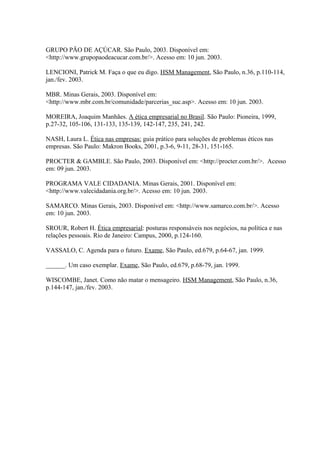 GRUPO PÃO DE AÇÚCAR. São Paulo, 2003. Disponível em:
<http://www.grupopaodeacucar.com.br/>. Acesso em: 10 jun. 2003.
LENCIONI, Patrick M. Faça o que eu digo. HSM Management, São Paulo, n.36, p.110-114,
jan./fev. 2003.
MBR. Minas Gerais, 2003. Disponível em:
<http://www.mbr.com.br/comunidade/parcerias_suc.asp>. Acesso em: 10 jun. 2003.
MOREIRA, Joaquim Manhães. A ética empresarial no Brasil. São Paulo: Pioneira, 1999,
p.27-32, 105-106, 131-133, 135-139, 142-147, 235, 241, 242.
NASH, Laura L. Ética nas empresas: guia prático para soluções de problemas éticos nas
empresas. São Paulo: Makron Books, 2001, p.3-6, 9-11, 28-31, 151-165.
PROCTER & GAMBLE. São Paulo, 2003. Disponível em: <http://procter.com.br/>. Acesso
em: 09 jun. 2003.
PROGRAMA VALE CIDADANIA. Minas Gerais, 2001. Disponível em:
<http://www.valecidadania.org.br/>. Acesso em: 10 jun. 2003.
SAMARCO. Minas Gerais, 2003. Disponível em: <http://www.samarco.com.br/>. Acesso
em: 10 jun. 2003.
SROUR, Robert H. Ética empresarial: posturas responsáveis nos negócios, na política e nas
relações pessoais. Rio de Janeiro: Campus, 2000, p.124-160.
VASSALO, C. Agenda para o futuro. Exame, São Paulo, ed.679, p.64-67, jan. 1999.
______. Um caso exemplar. Exame, São Paulo, ed.679, p.68-79, jan. 1999.
WISCOMBE, Janet. Como não matar o mensageiro. HSM Management, São Paulo, n.36,
p.144-147, jan./fev. 2003.
 