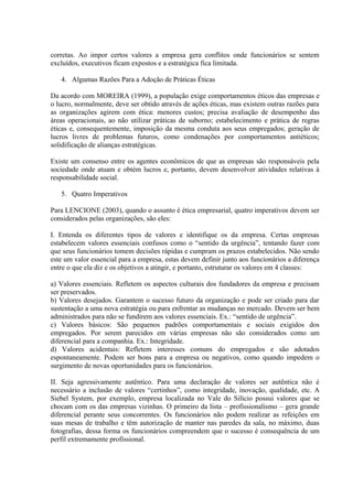 corretas. Ao impor certos valores a empresa gera conflitos onde funcionários se sentem
excluídos, executivos ficam expostos e a estratégica fica limitada.
4. Algumas Razões Para a Adoção de Práticas Éticas
Da acordo com MOREIRA (1999), a população exige comportamentos éticos das empresas e
o lucro, normalmente, deve ser obtido através de ações éticas, mas existem outras razões para
as organizações agirem com ética: menores custos; precisa avaliação de desempenho das
áreas operacionais, ao não utilizar práticas de suborno; estabelecimento e prática de regras
éticas e, consequentemente, imposição da mesma conduta aos seus empregados; geração de
lucros livres de problemas futuros, como condenações por comportamentos antiéticos;
solidificação de alianças estratégicas.
Existe um consenso entre os agentes econômicos de que as empresas são responsáveis pela
sociedade onde atuam e obtém lucros e, portanto, devem desenvolver atividades relativas à
responsabilidade social.
5. Quatro Imperativos
Para LENCIONE (2003), quando o assunto é ética empresarial, quatro imperativos devem ser
considerados pelas organizações, são eles:
I. Entenda os diferentes tipos de valores e identifique os da empresa. Certas empresas
estabelecem valores essenciais confusos como o “sentido da urgência”, tentando fazer com
que seus funcionários tomem decisões rápidas e cumpram os prazos estabelecidos. Não sendo
este um valor essencial para a empresa, estas devem definir junto aos funcionários a diferença
entre o que ela diz e os objetivos a atingir, e portanto, estruturar os valores em 4 classes:
a) Valores essenciais. Refletem os aspectos culturais dos fundadores da empresa e precisam
ser preservados.
b) Valores desejados. Garantem o sucesso futuro da organização e pode ser criado para dar
sustentação a uma nova estratégia ou para enfrentar as mudanças no mercado. Devem ser bem
administrados para não se fundirem aos valores essenciais. Ex.: “sentido de urgência”.
c) Valores básicos: São pequenos padrões comportamentais e sociais exigidos dos
empregados. Por serem parecidos em várias empresas não são considerados como um
diferencial para a companhia. Ex.: Integridade.
d) Valores acidentais: Refletem interesses comuns do empregados e são adotados
espontaneamente. Podem ser bons para a empresa ou negativos, como quando impedem o
surgimento de novas oportunidades para os funcionários.
II. Seja agressivamente autêntico. Para uma declaração de valores ser autêntica não é
necessário a inclusão de valores “certinhos”, como integridade, inovação, qualidade, etc. A
Siebel System, por exemplo, empresa localizada no Vale do Silício possui valores que se
chocam com os das empresas vizinhas. O primeiro da lista – profissionalismo – gera grande
diferencial perante seus concorrentes. Os funcionários não podem realizar as refeições em
suas mesas de trabalho e têm autorização de manter nas paredes da sala, no máximo, duas
fotografias, dessa forma os funcionários compreendem que o sucesso é consequência de um
perfil extremamente profissional.
 