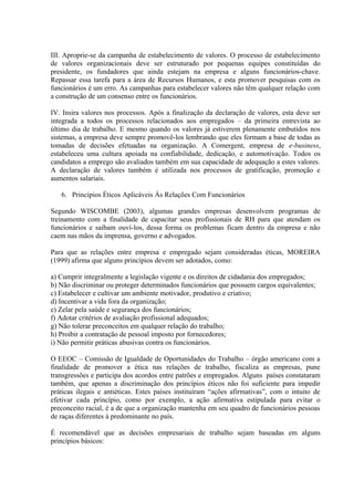 III. Aproprie-se da campanha de estabelecimento de valores. O processo de estabelecimento
de valores organizacionais deve ser estruturado por pequenas equipes constituídas do
presidente, os fundadores que ainda estejam na empresa e alguns funcionários-chave.
Repassar essa tarefa para a área de Recursos Humanos, e esta promover pesquisas com os
funcionários é um erro. As campanhas para estabelecer valores não têm qualquer relação com
a construção de um consenso entre os funcionários.
IV. Insira valores nos processos. Após a finalização da declaração de valores, esta deve ser
integrada a todos os processos relacionados aos empregados – da primeira entrevista ao
último dia de trabalho. E mesmo quando os valores já estiverem plenamente embutidos nos
sistemas, a empresa deve sempre promovê-los lembrando que eles formam a base de todas as
tomadas de decisões efetuadas na organização. A Comergent, empresa de e-business,
estabeleceu uma cultura apoiada na confiabilidade, dedicação, e automotivação. Todos os
candidatos a emprego são avaliados também em sua capacidade de adequação a estes valores.
A declaração de valores também é utilizada nos processos de gratificação, promoção e
aumentos salariais.
6. Princípios Éticos Aplicáveis Às Relações Com Funcionários
Segundo WISCOMBE (2003), algumas grandes empresas desenvolvem programas de
treinamento com a finalidade de capacitar seus profissionais de RH para que atendam os
funcionários e saibam ouví-los, dessa forma os problemas ficam dentro da empresa e não
caem nas mãos da imprensa, governo e advogados.
Para que as relações entre empresa e empregado sejam consideradas éticas, MOREIRA
(1999) afirma que alguns princípios devem ser adotados, como:
a) Cumprir integralmente a legislação vigente e os direitos de cidadania dos empregados;
b) Não discriminar ou proteger determinados funcionários que possuem cargos equivalentes;
c) Estabelecer e cultivar um ambiente motivador, produtivo e criativo;
d) Incentivar a vida fora da organização;
e) Zelar pela saúde e segurança dos funcionários;
f) Adotar critérios de avaliação profissional adequados;
g) Não tolerar preconceitos em qualquer relação do trabalho;
h) Proibir a contratação de pessoal imposto por fornecedores;
i) Não permitir práticas abusivas contra os funcionários.
O EEOC – Comissão de Igualdade de Oportunidades do Trabalho – órgão americano com a
finalidade de promover a ética nas relações de trabalho, fiscaliza as empresas, pune
transgressões e participa dos acordos entre patrões e empregados. Alguns países constataram
também, que apenas a discriminação dos princípios éticos não foi suficiente para impedir
práticas ilegais e antiéticas. Estes países instituíram “ações afirmativas”, com o intuito de
efetivar cada princípio, como por exemplo, a ação afirmativa estipulada para evitar o
preconceito racial, é a de que a organização mantenha em seu quadro de funcionários pessoas
de raças diferentes à predominante no país.
É recomendável que as decisões empresariais de trabalho sejam baseadas em alguns
princípios básicos:
 