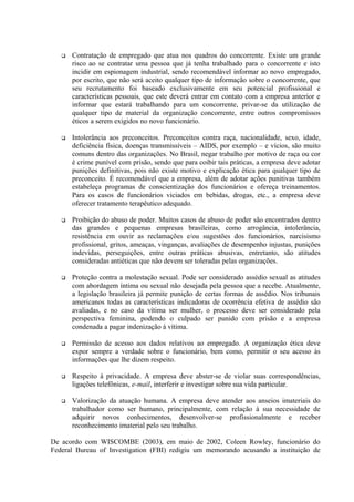  Contratação de empregado que atua nos quadros do concorrente. Existe um grande
risco ao se contratar uma pessoa que já tenha trabalhado para o concorrente e isto
incidir em espionagem industrial, sendo recomendável informar ao novo empregado,
por escrito, que não será aceito qualquer tipo de informação sobre o concorrente, que
seu recrutamento foi baseado exclusivamente em seu potencial profissional e
características pessoais, que este deverá entrar em contato com a empresa anterior e
informar que estará trabalhando para um concorrente, privar-se da utilização de
qualquer tipo de material da organização concorrente, entre outros compromissos
éticos a serem exigidos no novo funcionário.
 Intolerância aos preconceitos. Preconceitos contra raça, nacionalidade, sexo, idade,
deficiência física, doenças transmissíveis – AIDS, por exemplo – e vícios, são muito
comuns dentro das organizações. No Brasil, negar trabalho por motivo de raça ou cor
é crime punível com prisão, sendo que para coibir tais práticas, a empresa deve adotar
punições definitivas, pois não existe motivo e explicação ética para qualquer tipo de
preconceito. É recomendável que a empresa, além de adotar ações punitivas também
estabeleça programas de conscientização dos funcionários e ofereça treinamentos.
Para os casos de funcionários viciados em bebidas, drogas, etc., a empresa deve
oferecer tratamento terapêutico adequado.
 Proibição do abuso de poder. Muitos casos de abuso de poder são encontrados dentro
das grandes e pequenas empresas brasileiras, como arrogância, intolerância,
resistência em ouvir as reclamações e/ou sugestões dos funcionários, narcisismo
profissional, gritos, ameaças, vinganças, avaliações de desempenho injustas, punições
indevidas, perseguições, entre outras práticas abusivas, entretanto, são atitudes
consideradas antiéticas que não devem ser toleradas pelas organizações.
 Proteção contra a molestação sexual. Pode ser considerado assédio sexual as atitudes
com abordagem íntima ou sexual não desejada pela pessoa que a recebe. Atualmente,
a legislação brasileira já permite punição de certas formas de assédio. Nos tribunais
americanos todas as características indicadoras de ocorrência efetiva de assédio são
avaliadas, e no caso da vítima ser mulher, o processo deve ser considerado pela
perspectiva feminina, podendo o culpado ser punido com prisão e a empresa
condenada a pagar indenização à vítima.
 Permissão de acesso aos dados relativos ao empregado. A organização ética deve
expor sempre a verdade sobre o funcionário, bem como, permitir o seu acesso às
informações que lhe dizem respeito.
 Respeito à privacidade. A empresa deve abster-se de violar suas correspondências,
ligações telefônicas, e-mail, interferir e investigar sobre sua vida particular.
 Valorização da atuação humana. A empresa deve atender aos anseios imateriais do
trabalhador como ser humano, principalmente, com relação à sua necessidade de
adquirir novos conhecimentos, desenvolver-se profissionalmente e receber
reconhecimento imaterial pelo seu trabalho.
De acordo com WISCOMBE (2003), em maio de 2002, Coleen Rowley, funcionário do
Federal Bureau of Investigation (FBI) redigiu um memorando acusando a instituição de
 