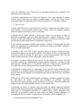 regras são importantes, mas somente elas não conseguem abordar toda a amplitude ética
possível para uma organização.
c) Articular explicitamente uma Filosofia de Negócios. Uma forma adequada de abordar
questões éticas é desenvolver um código de conduta amplo e explícito que misture valores
morais particulares da organização com os objetivos econômicos e os princípios culturais.
9. Ética X Prazo
A autora ainda afirma que, é muito comum os executivos se depararem com tempos curtos e
várias decisões a serem tomadas, éticas ou não. A seguir, temos sete situações frequentes
dentro das empresas onde ética e prazo se confrontam.
a) Quando não há tempo. Enfatizar a pressa para cumprir um cronograma ou meta em
detrimento da qualidade, pode gerar vários transtornos para a empresa. A pergunta “e se eu
for pego ou sofrer uma auditoria” pode auxiliar executivos a avaliarem os riscos de se tomar
uma decisão que afete negativamente a organização a longo prazo.
b) Ser conivente com pessoas antiéticas para terminar o trabalho. O administrador não pode
aceitar uma duplicidade de comportamentos simplesmente porque a prioridade é terminar o
serviço no tempo determinado.
c) Prestígio a que custo. Não se deve considerar apenas os prejuízos financeiros como
consequências negativas de uma prática antiética, mas também, os custos de relacionamento
na forma de perda de prestígio. Os gastos para se criarem relacionamentos fiéis com seus
clientes, podem determinar um bem valioso para o futuro da empresa.
d) Cumprir a promessa antiética de outra pessoa. Um dos dilemas mais difíceis de serem
resolvidos é quando dois administradores possuem opiniões diferentes e um deles terá que
ceder para que o trabalho possa ser concretizado. Neste caso, é indicado que a questão deve
ser tratada como um precedente potencial para grandes problemas a longo prazo.
e) Entendendo as falhas morais. As organizações devem fazer um exame retrospectivo para
verificarem se os incidentes refletem uma problema habitual no seu processo de tomada de
decisões. Uma revisão adequada em um comportamento anterior pode trazer nova consciência
para a empresa.
f) Decisões de vida ou morte. Frequentemente, as empresas, aceitando a condição de vítimas
do curto prazo, são levadas a aceitar uma abordagem de problemas claramente
desconfortáveis, desconsiderando os riscos da atitude a ser tomada. É necessário ganhar mais
tempo para agir com responsabilidade e promover uma solução ética.
g) Demissões em massa. As questões éticas não podem ser julgadas apenas por produtos
tangíveis como recursos financeiros e quantidade de funcionários. O processo de demissão em
massa pode ser enormemente amenizado se a empresa adotar critérios adequados como
realocação de funcionários dentro de outro setores da própria empresa, programas de
aposentadorias precoces, auxílio na recolocação profissional em outras companhias, etc.
10. Programas de Controle de Qualidade Total
 