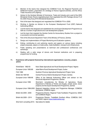 e) Member of the teams than designed the COMESA Fund, the Regional Payments and
Settlement System, preparation of a strategy to finance regional activities, and the Africa
Trade Insurance (ATI) Agency.
f) Advisor to the Zambian Minister of Commerce, Trade and Industry and a part of the 2005
Ministerial (Green Room) negotiating team that negotiated the LDC Package (Annex F) of
the 2005 Hong Kong WTO Ministerial Declaration.
g) Part of the team that designed and negotiated the COMESA FTA in 2000.
h) Working in Zambia as Advisor to the European Development Fund (EDF) National
Authorising Officer.
i) Led the teams that designed and established the and Export Development Programme as
well as a number of agricultural and rural development projects.
j) Led the team that migrated the Zambia Centre for Accountancy Studies from a project to
a successful commercial operation.
k) Part of the Structural Adjustment Team of the Ministry of Finance, Zambia.
l) Design and implementation of Project Monitoring and Evaluation systems.
m) Editing, contributing to and authoring reports and papers on various topics including
project proposals, papers on trade policy, trade facilitation, transport and infrastructure.
n) Public speaking and presentations at technical and professional conferences and
workshops.
o) Dealing with a wide range of donors and financial institutions and in preparing
programmes for funding.
11. Experience with projects financed by international organisations: (country, project,
years)
World Bank 1982-83 Kano State Agricultural and Rural Development Project, Nigeria
European Union 1983-86 Jebel Marra Rural Development Project, Sudan
FAO 1986 Southern Province Agricultural Development Project, Syria
British Aid 1987-89 Central Province District Development Project, Zambia
European Union 1989-96 Office of the National Authorising Officer and advisor on the
Structural Adjustment Programme, Zambia
European Union 1996 Short-term consultancies for Ministry of Agriculture, Roads
Department of Ministry of Works and Supply, private sector, donor
projects and the Export Development Programme, Zambia
European Union 1996-2005 Regional Integration Adviser and Programme Manager, COMESA
Secretariat, COMESA region.
British Aid 2005 - 2009 Programme Director, Regional Trade Facilitation Programme, SADC
and COMESA Region.
British Aid 2009 – 2014 Programme Director, TradeMark Southern Africa, COMESA, EAC
and SADC regions (www.trademarksa.org)
Short term consulting 2014- See below for details
2
 