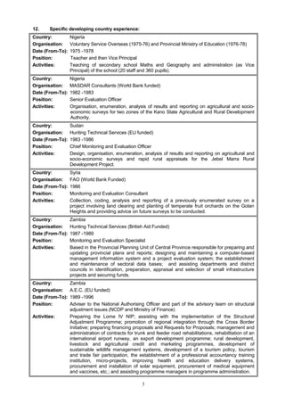 12. Specific developing country experience:
Country: Nigeria
Organisation: Voluntary Service Overseas (1975-76) and Provincial Ministry of Education (1976-78)
Date (From-To): 1975 -1978
Position: Teacher and then Vice Principal
Activities: Teaching of secondary school Maths and Geography and administration (as Vice
Principal) of the school (20 staff and 360 pupils).
Country: Nigeria
Organisation: MASDAR Consultants (World Bank funded)
Date (From-To): 1982 -1983
Position: Senior Evaluation Officer
Activities: Organisation, enumeration, analysis of results and reporting on agricultural and socio-
economic surveys for two zones of the Kano State Agricultural and Rural Development
Authority.
Country: Sudan
Organisation: Hunting Technical Services (EU funded)
Date (From-To): 1983 -1986
Position: Chief Monitoring and Evaluation Officer
Activities: Design, organisation, enumeration, analysis of results and reporting on agricultural and
socio-economic surveys and rapid rural appraisals for the Jebel Marra Rural
Development Project.
Country: Syria
Organisation: FAO (World Bank Funded)
Date (From-To): 1986
Position: Monitoring and Evaluation Consultant
Activities: Collection, coding, analysis and reporting of a previously enumerated survey on a
project involving land clearing and planting of temperate fruit orchards on the Golan
Heights and providing advice on future surveys to be conducted.
Country: Zambia
Organisation: Hunting Technical Services (British Aid Funded)
Date (From-To): 1987 -1989
Position: Monitoring and Evaluation Specialist
Activities: Based in the Provincial Planning Unit of Central Province responsible for preparing and
updating provincial plans and reports; designing and maintaining a computer-based
management information system and a project evaluation system; the establishment
and maintenance of sectoral data bases; and assisting departments and district
councils in identification, preparation, appraisal and selection of small infrastructure
projects and securing funds.
Country: Zambia
Organisation: A.E.C. (EU funded)
Date (From-To): 1989 -1996
Position: Adviser to the National Authorising Officer and part of the advisory team on structural
adjustment issues (NCDP and Ministry of Finance)
Activities: Preparing the Lome IV NIP; assisting with the implementation of the Structural
Adjustment Programme; promotion of regional integration through the Cross Border
Initiative; preparing financing proposals and Requests for Proposals; management and
administration of contracts for trunk and feeder road rehabilitations, rehabilitation of an
international airport runway, an export development programme; rural development,
livestock and agricultural credit and marketing programmes, development of
sustainable wildlife management systems, development of a tourism policy, tourism
and trade fair participation, the establishment of a professional accountancy training
institution, micro-projects, improving health and education delivery systems,
procurement and installation of solar equipment, procurement of medical equipment
and vaccines, etc.; and assisting programme managers in programme administration.
3
 