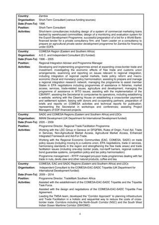 Country: Zambia
Organisation: Short-Term Consultant (various funding sources)
Date (From-To): 1996
Position: Short-Term Consultant
Activities: Short-term consultancies including design of a system of commercial marketing loans
backed by warehoused commodities; design of a monitoring and evaluation system for
the Export Development Programme; successful preparation of a bid for a World Bank-
financed tender for a private consultancy firm; and Team Leader on a consultancy to
prepare an agricultural private sector development programme for Zambia for financing
under EDF8.
Country: COMESA Region (Eastern and Southern Africa)
Organisation: A.E.C. and Independent Consultant (EU funded)
Date (From-To): 1996 – 2005
Position: Regional Integration Adviser and Programme Manager
Activities: Developing and implementing programmes aimed at expanding cross-border trade and
investment; investigating the economic effects of free trade and customs union
arrangements; examining and reporting on issues relevant to regional integration,
including integration of regional capital markets, trade policy reform and macro-
economic (fiscal and monetary) policy harmonisation; assisting to prepare and manage
a regional integration research network; managing the programme to assist member
States in EPA negotiations including programmes of assistance in fisheries, market
access, services, trade-related issues, agriculture and development; managing the
programme of assistance in WTO issues; assisting with the implementation of the
CBI/RIFF; assisting the Secretariat to computerise its operations, including establishing
a website; working with the Clearing House on establishing a cross-border payments
and settlement system; liaising with donors and co-operating partners; preparation of
briefs and reports on COMESA activities and technical reports for publication;
representing the Secretariat in workshops and conferences; assisting Project
Managers of EDF-financed projects.
Country: SADC and COMESA Regions (Eastern and Southern Africa) and LDCs
Organisation: IMANI Development (UK Department for International Development funded)
Date (From-To): 2005 – 2009
Position: Programme Director, Regional Trade Facilitation Programme
Activities: Working with the LDC Group in Geneva on DFQFMA, Rules of Origin, Food Aid, Trade
in Services, Non-Agricultural Market Access, Agricultural Market Access, Enhanced
Integrated Framework and Aid-For-Trade.
Working with the Regional Economic Communities (EAC, COMESA, SADC) on trade
policy issues (including moving to a customs union, EPA negotiations, trade in services,
harmonising standards in the region and strengthening the free trade areas) and trade
facilitation issues (including one-stop border posts, non-tariff barriers, regional customs
bond guarantee systems, competition policy and tax policy harmonisation).
Programme management – RTFP managed pro-poor trade programmes dealing with fair
trade in nuts, devils claw and other natural products, coffee and tea.
Country: COMESA, EAC and SADC Regions (Eastern and Southern Africa) and LDCs
Organisation: Independent Consultant to the COMESA-EAC-SADC Tripartite (UK Department for
International Development funded)
Date (From-To): 2009 – 2014
Position: Programme Director, TradeMark Southern Africa
Activities: Assisted with the establishment of the COMESA-EAC-SADC Tripartite and the Tripartite
Task Force.
Assisted with the design and negotiations of the COMESA-EAC-SADC Tripartite Free
Agreement.
Leading the TMSA team, developed the “Corridor Approach” to planning infrastructure
and Trade Facilitation in a holistic and sequential way to reduce the costs of cross-
border trade. Corridors including the North-South Corridor (NSC) and the South West
Indian Ocean Maritime Corridor (SWIOMC)
4
 