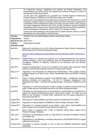 As Programme Director, established and directed the Project Preparation and
Implementation Unit (PPIU) which has designed and assisted to finance a number of
key regional infrastructure projects.
Led the team that established and populated the Tripartite Regional Infrastructure
Projects Database (TRIPDA) and its GIS web-enabled user interface.
Led the team that established and implemented and directed the Programme on Trade
Facilitation including support to national customs services to develop an integrated (or
coordinated) border management systems (including one-stop border posts); carrying
out needs assessment surveys for the WTO; corridor monitoring; transport facilitation
programmes; SPS measures; the Tripartite NTB reporting and monitoring mechanism;
and a methodology to estimate the carbon footprint of a transport corridor.
Led the team that developed a pilot programme for Growth Clusters, based on mineral
beneficiation and value addition in the food chain.
Country: COMESA, EAC and SADC Regions (Eastern and Southern Africa)
Organisation: Various
Date (From-To): March 2014 –
Position: Independent Consultant
Activities to date:
Mar 2014 Editing and contributing to the 2013 African Development Report (African Development
Bank).Financed by the African Development Bank
http://www.afdb.org/fileadmin/uploads/afdb/Documents/Publications/ADR14_ENGLISH_w
eb.pdf
May–Aug 14 Writing chapters on “Transport and Logistics” and “Transport Infrastructure” for a book on
“Africans investing in Africa” and editing the book (for the Brenthurst and Tony Elumelu
Foundations. Publisher is Palgrave). Financed by the Brenthurst and Tony Elumelu
Foundations
May 2014 Investment opportunities in Africa and an analysis of the supply chain (Container Freight
Stations) on the Mombasa-Nairobi corridor for a private sector investor.
May-Jun 14 Preparation of the Programme for Infrastructure Development in Africa (PIDA) Capacity
Building Programme for Africa Union, African Development Bank and NEPAD. Financed
by AfDB.
May 2014 Paper on priority infrastructure projects in the COMESA region – identification, financing,
planning, prioritising and sequencing – for the 11th
European Development Fund
Infrastructure Envelope – blending and leveraging facility. Financed by COMESA and the
EDF
July 2014 Preparation of a technical proposal for tender to prepare a national one-stop border post
policy. Tender was won and project financed by the African Development Bank.
Aug 2014 Preparation of a work programme and cost estimate for implementation of a programme to
support the Zambia-Tanzania-Kenya power interconnector project. The client was the
Office for the Promotion of Private Power Investments and the support programme is
financed through EDF10.
August 2014 Think piece on Trade Facilitation and Value Chains for the Brenthurst Foundation
August 2014 Preparation of internal papers for COMESA on Rules of Origin and Export Taxes.
August 2014 Preparation of a research proposal on job creation, value chains, trade facilitation and
policy changes for the Zambia Economic Advocacy Programme.
Sept. 2014 Study mission to Singapore with a team of high-level African policy makers led by
President Olusegun Obasanjo.
Sept. 2014 Teaching on a post-graduate course on Trade Policy for University of Adelaide, financed
by Australian Aid.
Sept. 2014 Presentations to, and attending, a workshop sponsored by WTO/ACWF/ICTSD on dispute
settlement mechanisms.
Oct-Nov 2014 Consultancy to prepare proposals on how to make the COMESA Adjustment Facility
Sustainable.
5
 