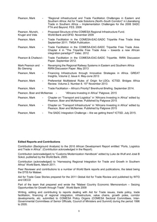 Pearson, Mark - “Regional infrastructural and Trade Facilitation Challenges in Eastern and
Southern Africa: Aid for Trade Solutions (North–South Corridor)” in Liberalising
Trade in Southern Africa – Implementation Challenges for the 2008 SADC
FTA and Beyond. FES. 2008
Pearson, Munshi, - Proposed Structure of the COMESA Regional Infrastructure Fund.
Kruger and Vela World Bank and DFID. November 2009
Pearson, Mark - Trade Facilitation in the COMESA-EAC-SADC Tripartite Free Trade Area
September 2011. TMSA Publication.
Pearson, Mark - Trade Facilitation in the COMESA-EAC-SADC Tripartite Free Trade Area.
Chapter 4 in “The Tripartite Free Trade Area – towards a new African
integration paradigm?” tralac. 2012
Pearson & Chaitezvi - Trade Facilitation in the COMESA-EAC-SADC Tripartite. RIRN Discussion
Paper. September 2012.
Mark Pearson and - Revamping the Regional Railway Systems in Eastern and Southern Africa
Bo Giersing RIRN Discussion Paper. May 2013
Pearson, Mark - Financing Infrastructure through Innovative Strategies in Africa. GREAT
Insights, Volume 2, Issue 4. May-June 2013
Pearson, Mark - Preferential Multilateral Rules of Origin for LDCs. ICTSD. Bridges Africa
Review. Volume 2. Number 8. 15th
November 2013.
Pearson, Mark - Trade Facilitation – Africa’s Priority? Brenthurst Briefing. September 2014.
Pearson, Boer and McNamee - “Africans Investing in Africa” Palgrave, 2015
Pearson, Mark - Chapter on “Transport and Logistics” in “Africans Investing in Africa” edited by
Pearson, Boer and McNamee. Published by Palgrave 2015
Pearson, Mark - Chapter on “Transport Infrastructure” in “Africans Investing in Africa” edited by
Pearson, Boer and McNamee. Published by Palgrave 2015
Pearson, Mark - The SADC Integration Challenge – Are we getting there? ICTSD. July 2015.
Edited Reports and Contributions
Contribution (Background Analysis) to the 2010 African Development Report entitled “Ports, Logistics
and Trade in Africa”. (Contribution acknowledged in the Report).
Contribution (acknowledged) to “Customs Modernization Handbook” edited by Luke de Wulf and José B
Sokol, published by the World Bank, 2005.
Contribution (acknowledged) to “Harnessing Regional Integration for Trade and Growth in Southern
Africa” World Bank, March 2011.
Peer Reviewer and contributions to a number of World Bank reports and publications, the latest being
the DTIS for Malawi.
Aid for Trade Case Stories prepared for the 2011 Global Aid for Trade Review and published by WTO
and OECD
Part of the team that prepared and wrote the “Malawi Country Economic Memorandum – Seizing
Opportunities for Growth through Trade”. World Bank 2009
Writing, editing and contributing to reports dealing with Aid for Trade issues, trade policy, trade
facilitation, financing of regional integration, infrastructure, value chains, growth poles, corridor
developments, etc. submitted to COMESA Policy Organs (COMESA Sectoral Committees, Inter-
Governmental Committees of Senior Officials, Council of Ministers and Summit) during the period 1996
to 2005.
8
 