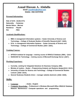 Asaad Hassan A. Abdalla
asaadmis@yahoo.comEmail:
Mobile: +966 534797058
:Personal Information
Date of birth: 20/08/1976
Nationality : Sudanese
Marital Status : Married
Residence : Riyadh
Sex : Male
:Academic Qualifications
 MBA in management Information systems – Sudan University of Science and
Technology – College of Graduate Studies of Scientific Research(2007-2009).
 B.Sc. in management Information Systems - Sudan University of Science and
Technology – College of Commercial Studies (2001-2005).
:Training Courses
 APTECH Institute for language – training course of ORACLE Database (DBA) -2010.
 SUDACAD for Technology – training course of Microsoft Exchange Server (2007).
:Working Experience
 Currently, working for Integrated Solutions for Business Company (ISB).
 Ministry of Justice – Sudan – Programming Analysis and Systems design(2010-2015).
 University of Sudan for Science and Technology – College of Commercial Studies
Lecturer (2006-2010).
 General Sudanese Students Union – manager website electronic (2006-2008).
Skills:
 Language : Arabic / English
 Computer Knowledge : Professional in Windows Microsoft Office ORACLE Database
Network- Maintenance – Computer operations and programming.
 