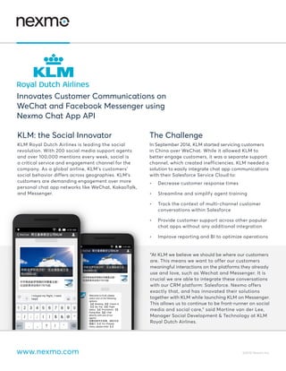 www.nexmo.com ©2016 Nexmo Inc.
KLM: the Social Innovator
KLM Royal Dutch Airlines is leading the social
revolution. With 200 social media support agents
and over 100,000 mentions every week, social is
a critical service and engagement channel for the
company. As a global airline, KLM’s customers’
social behavior differs across geographies. KLM’s
customers are demanding engagement over more
personal chat app networks like WeChat, KakaoTalk,
and Messenger.
The Challenge
In September 2014, KLM started servicing customers
in China over WeChat. While it allowed KLM to
better engage customers, it was a separate support
channel, which created inefficiencies. KLM needed a
solution to easily integrate chat app communications
with their Salesforce Service Cloud to:
•	 Decrease customer response times
•	 Streamline and simplify agent training
•	 Track the context of multi-channel customer
conversations within Salesforce
•	 Provide customer support across other popular
chat apps without any additional integration
•	 Improve reporting and BI to optimize operations
Innovates Customer Communications on
WeChat and Facebook Messenger using
Nexmo Chat App API
 