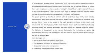 In recent decades, biomedical tools are becoming more and more successful with new innovative
technologies that make devices more and more performing. Also in the field of splints or braces
there is a need to improve performance by advancing the state of the art and it is precisely the case
of this patent that protects a fabric that can easily adapt to different curvatures and then stiffen
and have structural characteristics comparable to a rigid brace and/or plaster.
The patent protects a star-shaped element with at least three flaps which, when suitably
interconnected with other adjacent ones and in several layers, constitutes an innovative layar
jamming fabric. Thanks to the shape of the single element, the fabric is able, locally, and
consequently also globally, to assume the most disparate shapes (such as a saddle: typically very
difficult to obtain with jamming technology) and stiffen thanks to a pressure of vacuum applied.
The behavior is comparable to the current technologies for manufacturing splints (eg
thermoforming materials) with the difference that this invention allows to restore the initial shape
and then be stiffened again.
Main advantages are:
• Reuse of the material for different applications
• No application difficulties (ie: hot water, plaster, etc.)
• Low cost of construction and operation
• Technology comparable with the current ones
Invention
 
