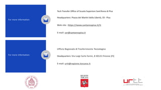 Tech Transfer Office of Scuola Superiore Sant’Anna di Pisa
Headquarters: Piazza dei Martiri della Libertà, 33 - Pisa
Web site : https://www.santannapisa.it/it
E-mail: uvr@santannapisa.it
For more information:
Ufficio Regionale di Trasferimento Tecnologico
Headquarters: Via Luigi Carlo Farini, 8 50121 Firenze (FI)
E-mail: urtt@regione.toscana.it
For more information:
 
