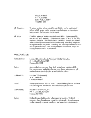 Tracy L. Gibbons
7418 W. 170th
St.
Tinley Park, IL 60477
(773) 510-4506
Job Objective: To gain a position where my skills and abilities can be used to their
fullest, which would enable me to grow and advance to where there
is opportunity for long term employment.
Job Skills: Excellent person to person communication skills. Very responsible
and take my work seriously. I have done a variety of work in the Title
Insurance business. Very familiar with computers, e-mail, and internet.
Some other responsibilities have been data entry, answering telephones,
taking orders over the phone, cashiering and several years of secretarial
and receptionist duties. I am willing and able to learn new things and
willing and able to take on new tasks.
JOB EXPERIENCE:
7/99 to 6/29/15: Leasehold Equities, Inc. & American Title Services, Inc.
20 N. Clark St., Suite 1725
Chicago, IL 60602
Duties: Answered phones, opened files, dealt with clients, maintained file
lists on computer, booked conference room for the attorneys, sorted
mail and messenger deliveries, as well as light typing..
12/98 to 6/99: Lawyer's Title Company
10 S. La Salle St.,
Chicago, IL 60602
Duties: Maintained title files and file room. Distributed title policies. Tracked
files on computer. Distributed mail and messenger deliveries.
1/93 to 11/98: Park Place Investments, Inc.
800 N. Clark St., Suite 219
Chicago, IL 60610
Duties: Paid and researched taxes for all company properties. Updated
company files, showed rental properties, interacted with maintenance
workers, as well as answering phones and accepting rent payments.
 