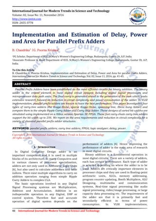 41 International Journal for Modern Trends in Science and Technology
International Journal for Modern Trends in Science and Technology
Volume: 02, Issue No: 11, November 2016
http://www.ijmtst.com
ISSN: 2455-3778
Implementation and Estimation of Delay, Power
and Area for Parallel Prefix Adders
B. Chandrika1
|G. Poorna Krishna2
1PG Scholar, Department of ECE, St.Mary’s Women’s Engineering College, Budampadu, Guntur Dt, A.P, India.
2Associate Professor & Head, Department of ECE, St.Mary’s Women’s Engineering College, Budampadu, Guntur Dt, A.P,
India.
To Cite this Article
B. Chandrika, G. Poorna Krishna, Implementation and Estimation of Delay, Power and Area for parallel Prefix Adders,
International Journal for Modern Trends in Science and Technology, Vol. 02, Issue 11, 2016, pp. 41-45.
Parallel Prefix Adders have been established as the most efficient circuits for binary addition. The binary
adder is the critical element in most digital circuit designs including digital signal processors and
microprocessor data path units. The final carry is generated ahead to the generation of the sum which leads
extensive research focused on reduction in circuit complexity and power consumption of the adder. In VLSI
implementation, parallel-prefix adders are known to have the best performance. This paper investigates four
types of carry-tree adders (the Kogge-Stone, sparse Kogge-Stone, spanning tree, Brent kung Adder) and
compare them to the simple Ripple Carry Adder and Carry Skip Adder. These designs of varied bit-widths are
simulated using implemented on a Xilinx version Spartan 3E FPGA. These fast carry-chain carry-tree adders
support the bit width up to 256. We report on the area requirements and reduction in circuit complexity for a
variety of classical parallel prefix adder structures.
KEYWORDS: parallel prefix adders; carry tree adders; FPGA; logic analyzer; delay; power.
Copyright © 2016 International Journal for Modern Trends in Science and Technology
All rights reserved.
I. INTRODUCTION
In Digital Computer Design adder is an
important component and it is used in multiple
blocks of its architecture. In many Computers and
in various classes of processor specialization,
adders are not only used in Arithmetic Logic Units
[6], but also used to calculate addresses and table
indices. There exist multiple algorithms to carry on
addition operation ranging from simple Ripple
Carry Adders to complex CLA.
The basic operations involved in any Digital
Signal Processing systems are Multiplication,
Addition and Accumulation. Addition is an
indispensible operation in any Digital, DSP or
control system. Therefore fast and accurate
operation of digital system depends on the
performance of adders [6]. Hence improving the
performance of adder is the main area of research
in most digital circuits.
Binary addition is a fundamental operation in
most digital circuits. There are a variety of adders,
each has certain performance. Each type of adder
is selected depending on where the adder is to be
used. Adders are critically important elements in
processor chips and they are used in floating-point
arithmetic units, ALUs, memory addressing,
program counter updating, Booth Multipliers, ALU
Designing, multimedia and communication
systems, Real-time signal processing like audio
signal processing, video/image processing, or large
capacity data processing etc. The requirements of
the adder are that it is primarily fast and
secondarily efficient in terms of power
consumption. In VLSI implementations,
ABSTRACT
 