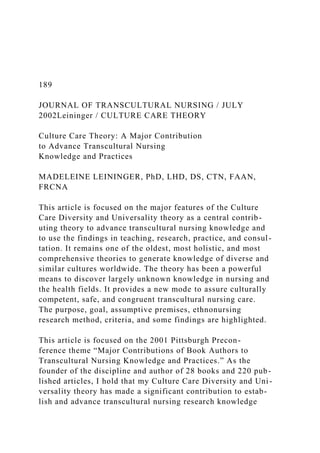189
JOURNAL OF TRANSCULTURAL NURSING / JULY
2002Leininger / CULTURE CARE THEORY
Culture Care Theory: A Major Contribution
to Advance Transcultural Nursing
Knowledge and Practices
MADELEINE LEININGER, PhD, LHD, DS, CTN, FAAN,
FRCNA
This article is focused on the major features of the Culture
Care Diversity and Universality theory as a central contrib-
uting theory to advance transcultural nursing knowledge and
to use the findings in teaching, research, practice, and consul-
tation. It remains one of the oldest, most holistic, and most
comprehensive theories to generate knowledge of diverse and
similar cultures worldwide. The theory has been a powerful
means to discover largely unknown knowledge in nursing and
the health fields. It provides a new mode to assure culturally
competent, safe, and congruent transcultural nursing care.
The purpose, goal, assumptive premises, ethnonursing
research method, criteria, and some findings are highlighted.
This article is focused on the 2001 Pittsburgh Precon-
ference theme “Major Contributions of Book Authors to
Transcultural Nursing Knowledge and Practices.” As the
founder of the discipline and author of 28 books and 220 pub-
lished articles, I hold that my Culture Care Diversity and Uni-
versality theory has made a significant contribution to estab-
lish and advance transcultural nursing research knowledge
 
