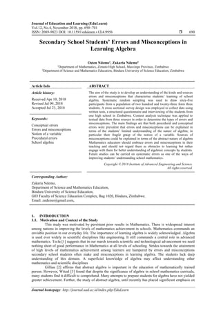 Journal of Education and Learning (EduLearn)
Vol.12, No.4, November 2018, pp. 690~701
ISSN: 2089-9823 DOI: 10.11591/edulearn.v12i4.9956  690
Journal homepage: http://journal.uad.ac.id/index.php/EduLearn
Secondary School Students’ Errors and Misconceptions in
Learning Algebra
Osten Ndemo1
, Zakaria Ndemo2
1
Department of Mathematics, Zimuto High School, Masvingo Province, Zimbabwe
2
Department of Science and Mathematics Education, Bindura University of Science Education, Zimbabwe
Article Info ABSTRACT
Article history:
Received Apr 10, 2018
Revised Jul 09, 2018
Accepted Jul 23, 2018
The aim of the study is to develop an understanding of the kinds and sources
errors and misconceptions that characterise students’ learning of school
algebra. Systematic random sampling was used to draw sixty-five
participants from a population of two hundred and twenty-three form three
students. A cross sectional survey design was employed to collect data using
written tests, a structured questionnaire and interviewing of the students from
one high school in Zimbabwe. Content analysis technique was applied to
textual data from three sources in order to determine the types of errors and
misconceptions. The main findings are that both procedural and conceptual
errors were prevalent that errors and misconceptions can be explained in
terms of the students’ limited understanding of the nature of algebra; in
particular their fragile grasp of the notion of a variable. Sources of
misconceptions could be explained in terms of the abstract nature of algebra
Mathematics educators should embrace errors and misconceptions in their
teaching and should not regard them as obstacles to learning but rather
engage with them for better understanding of algebraic concepts by students.
Future studies can be carried on systematic errors as one of the ways of
improving students’ understanding school mathematics.
Keywords:
Conceptual errors
Errors and misconceptions
Notion of a variable
Procedural errors
School algebra
Copyright © 2018 Institute of Advanced Engineering and Science.
All rights reserved.
Corresponding Author:
Zakaria Ndemo,
Department of Science and Mathematics Education,
Bindura University of Science Education,
G03 Faculty of Science Education Complex, Bag 1020, Bindura, Zimbabwe.
Email: zndemo@gmail.com,
1. INTRODUCTION
1.1. Motivation and Context of the Study
This study was motivated by persistent poor results in Mathematics. There is widespread interest
among nations in improving the levels of mathematics achievement in schools. Mathematics commands an
enviable position in our everyday life. The importance of learning algebra is widely acknowledged. Algebra
is used ever widely in scientific disciplines like engineering. It still commands a central role in advanced
mathematics. Tecla [1] suggests that in our march towards scientific and technological advancement we need
nothing short of good performance in Mathematics at all levels of schooling. Strides towards the attainment
of high levels of mathematics achievement among learners are hampered by errors and misconceptions
secondary school students often make and misconceptions in learning algebra. The students lack deep
understanding of this domain. A superficial knowledge of algebra may affect understanding other
mathematics and scientific disciplines
Gillian [2] affirms that abstract algebra is important in the education of mathematically trained
person. However, Witzel [3] found that despite the significance of algebra in school mathematics curricula,
many students find it difficult to comprehend. Many attempts to prepare students for algebra have not yielded
greater achievement. Further, the study of abstract algebra, until recently has placed significant emphasis on
 