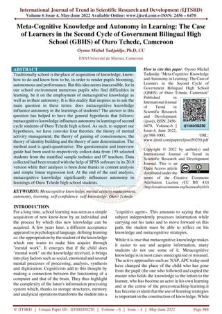 International Journal of Trend in Scientific Research and Development (IJTSRD)
Volume 6 Issue 4, May-June 2022 Available Online: www.ijtsrd.com e-ISSN: 2456 – 6470
@ IJTSRD | Unique Paper ID – IJTSRD50250 | Volume – 6 | Issue – 4 | May-June 2022 Page 988
Meta-Cognitive Knowledge and Autonomy in Learning: The Case
of Learners in the Second Cycle of Government Bilingual High
School (GBHS) of Ouro Tchede, Cameroon
Oyono Michel Tadjuidje, Ph.D, CC
ENS/Université de Maroua, Cameroun
ABSTRACT
Traditionally school is the place of acquisition of knowledge, know-
how to do and know how to be, in order to render pupils blooming,
autonomous and performance. But this idea seems inaccessible, for in
our school environment numerous pupils who find difficulties in
learning, be it on the employment of metacognitive knowledge as
well as in their autonomy. It is this reality that inspires us to ask the
main question in these terms: does metacognitive knowledge
influence autonomy in the learnings of students? The answer to this
question has helped to have the general hypothesis that follows:
metacognitive knowledge influences autonomy in learnings of second
cycle students of Ouro Tchede high school. As such, to support our
hypotheses, we have convoke four theories: the theory of mental
activity management, the theory of gaining of consciousness, the
theory of identity building and the theory of auto determination. The
method used is quali-quantitative. The questionnaire and interview
guide had been used to respectively collect data from 195 selected
students from the stratified sample technics and 07 teachers. Data
collected had been treated with the help of SPSS software in its 20.0
version while their analyses is been done thanks to content analysis
and simple linear regression test. At the end of the said analysis,
metacognitive knowledge significantly influences autonomy in
learnings of Ouro Tchede high school students.
KEYWORDS: Metacognitive knowledge, mental activity management,
autonomy, learning, self-confidence, self-knowledge, Ouro Tchede
How to cite this paper: Oyono Michel
Tadjuidje "Meta-Cognitive Knowledge
and Autonomy in Learning: The Case of
Learners in the Second Cycle of
Government Bilingual High School
(GBHS) of Ouro Tchede, Cameroon"
Published in
International Journal
of Trend in
Scientific Research
and Development
(ijtsrd), ISSN: 2456-
6470, Volume-6 |
Issue-4, June 2022,
pp.988-1000, URL:
www.ijtsrd.com/papers/ijtsrd50250.pdf
Copyright © 2022 by author(s) and
International Journal of Trend in
Scientific Research and Development
Journal. This is an
Open Access article
distributed under the
terms of the Creative Commons
Attribution License (CC BY 4.0)
(http://creativecommons.org/licenses/by/4.0)
INTRODUCTION
For a long time, school learning was seen as a simple
acquisition of new know-how by an individual and
the process by which this new knowledge can be
acquired. A few years later, a different acceptance
appeared in psychological language, defining learning
as: the appropriation by the student of the knowledge
which one wants to make him acquire through
"mental work". It emerges that if the child does
"mental work" on the knowledge received, it brings
into play factors such as social, emotional and several
mental processes of processing, analysis, synthesis
and digitization. Cognitivists add to this thought by
making a connection between the functioning of a
computer and that of the brain. They thus highlight
the complexity of the latter's information processing
system which, thanks to storage structures, memory
and analytical operations transforms the student into a
"cognitive agent». This amounts to saying that the
subject independently processes information while
carrying out his tasks and to move forward on this
path, the student must be able to reflect on his
knowledge and metacognitive strategies.
While it is true that metacognitive knowledge makes
it easier to use and acquire information, many
students do not use some of it. Metacognitive
knowledge is in most cases unrecognized or misused.
The active approaches such as: NAP, APC todayused
have changed the place of the child who has gone
from the pupil (the one who followed and copied the
master who holds the knowledge to the letter) to the
learner, who has become an actor in his own learning
and at the centre of the processteaching-learning.it
has become evident that the use of learning strategies
is important in the construction of knowledge. While
IJTSRD50250
 