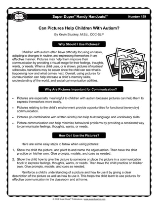 © 2008 Super Duper®
Publications • www.superduperinc.com
Super Duper®
Handy Handouts!®
Number 189
Can Pictures Help Children With Autism?
By Kevin Stuckey, M.Ed., CCC-SLP
Children with autism often have difficulty focusing on tasks,
adapting to changes in routine, and expressing themselves in an
effective manner. Pictures may help them improve their
communication by providing a visual image for their feelings, thoughts,
wants, or needs. When a child uses, or is shown, pictures of routines/
schedules, transitions may be easier since the child can see what is
happening now and what comes next. Overall, using pictures for
communication can help increase a child’s memory skills,
understanding of the world, and social communication abilities.
• Pictures are especially meaningful to children with autism because pictures can help them to
express themselves more easily.
• Pictures relating to the child’s environment provide opportunities for functional (everyday)
communication.
• Pictures (in combination with written words) can help build language and vocabulary skills.
• Picture communication can help minimize behavioral problems by providing a consistent way
to communicate feelings, thoughts, wants, or needs.
Here are some easy steps to follow when using pictures:
1. Show the child the picture, and point to and name the object/action. Then have the child
practice on his/her own. Give prompts, models, and cues as needed.
2. Show the child how to give the picture to someone or place the picture in a communication
book to express feelings, thoughts, wants, or needs. Then have the child practice on his/her
own. Give prompts, models, and cues as needed.
Reinforce a child’s understanding of a picture and how to use it by giving a clear
description of the picture as well as how to use it. This helps the child learn to use pictures for
effective communication in the classroom and at home.
Why Should I Use Pictures?
Why Are Pictures Important for Communication?
How Do I Use the Pictures?
 