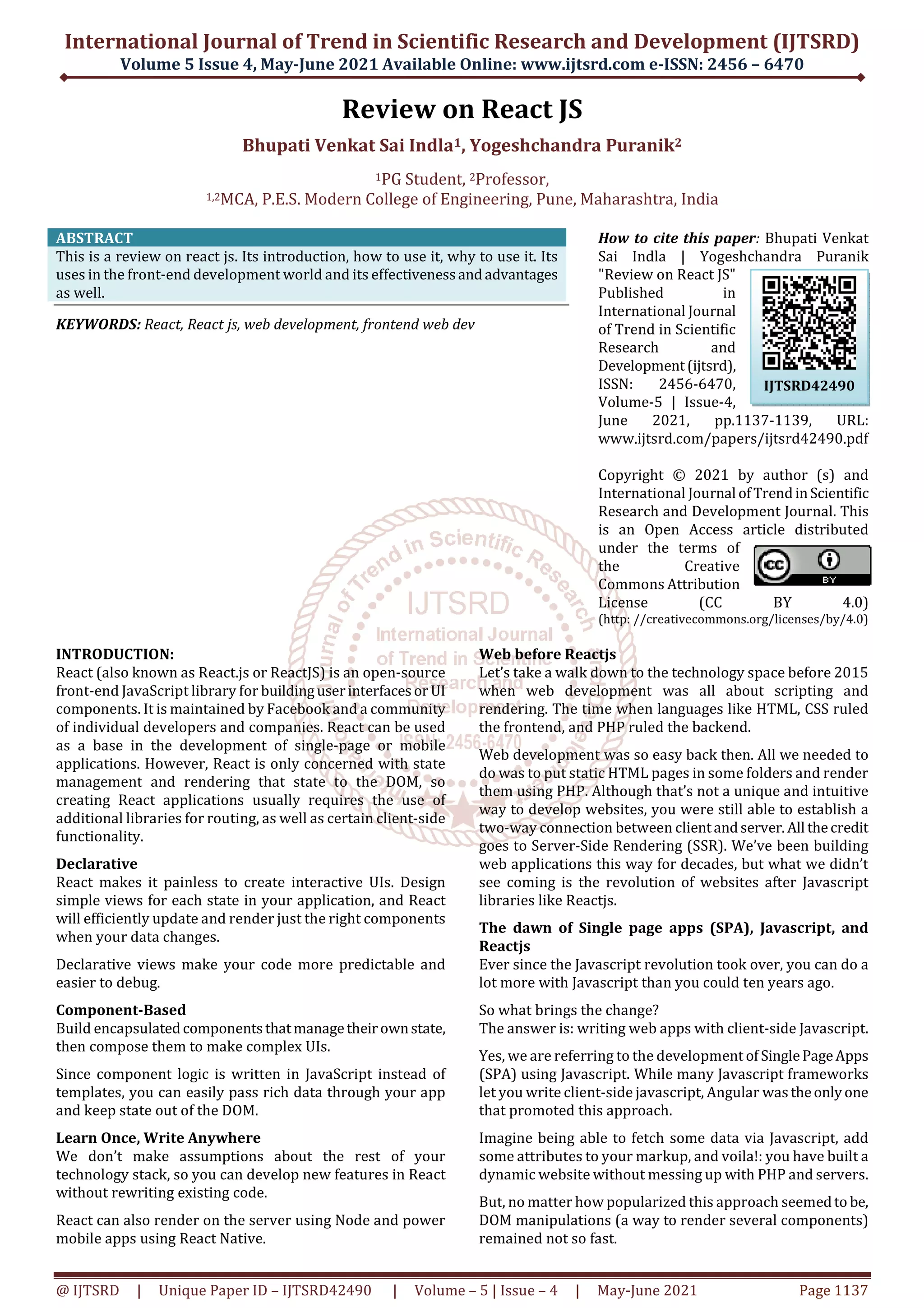 International Journal of Trend in Scientific Research and Development (IJTSRD)
Volume 5 Issue 4, May-June 2021 Available Online: www.ijtsrd.com e-ISSN: 2456 – 6470
@ IJTSRD | Unique Paper ID – IJTSRD42490 | Volume – 5 | Issue – 4 | May-June 2021 Page 1137
Review on React JS
Bhupati Venkat Sai Indla1, Yogeshchandra Puranik2
1PG Student, 2Professor,
1,2MCA, P.E.S. Modern College of Engineering, Pune, Maharashtra, India
ABSTRACT
This is a review on react js. Its introduction, how to use it, why to use it. Its
uses in the front-end development world and its effectivenessandadvantages
as well.
KEYWORDS: React, React js, web development, frontend web dev
How to cite this paper: Bhupati Venkat
Sai Indla | Yogeshchandra Puranik
"Review on React JS"
Published in
International Journal
of Trend in Scientific
Research and
Development(ijtsrd),
ISSN: 2456-6470,
Volume-5 | Issue-4,
June 2021, pp.1137-1139, URL:
www.ijtsrd.com/papers/ijtsrd42490.pdf
Copyright © 2021 by author (s) and
International Journal ofTrendinScientific
Research and Development Journal. This
is an Open Access article distributed
under the terms of
the Creative
Commons Attribution
License (CC BY 4.0)
(http: //creativecommons.org/licenses/by/4.0)
INTRODUCTION:
React (also known as React.js or ReactJS) is an open-source
front-end JavaScript library for buildinguserinterfacesor UI
components. It is maintained by Facebook and a community
of individual developers and companies. React can be used
as a base in the development of single-page or mobile
applications. However, React is only concerned with state
management and rendering that state to the DOM, so
creating React applications usually requires the use of
additional libraries for routing, as well as certain client-side
functionality.
Declarative
React makes it painless to create interactive UIs. Design
simple views for each state in your application, and React
will efficiently update and render just the right components
when your data changes.
Declarative views make your code more predictable and
easier to debug.
Component-Based
Build encapsulatedcomponentsthatmanagetheirownstate,
then compose them to make complex UIs.
Since component logic is written in JavaScript instead of
templates, you can easily pass rich data through your app
and keep state out of the DOM.
Learn Once, Write Anywhere
We don’t make assumptions about the rest of your
technology stack, so you can develop new features in React
without rewriting existing code.
React can also render on the server using Node and power
mobile apps using React Native.
Web before Reactjs
Let’s take a walk down to the technology space before 2015
when web development was all about scripting and
rendering. The time when languages like HTML, CSS ruled
the frontend, and PHP ruled the backend.
Web development was so easy back then. All we needed to
do was to put static HTML pages in some folders and render
them using PHP. Although that’s not a unique and intuitive
way to develop websites, you were still able to establish a
two-way connection between clientandserver.All thecredit
goes to Server-Side Rendering (SSR). We’ve been building
web applications this way for decades, but what we didn’t
see coming is the revolution of websites after Javascript
libraries like Reactjs.
The dawn of Single page apps (SPA), Javascript, and
Reactjs
Ever since the Javascript revolution took over, you can do a
lot more with Javascript than you could ten years ago.
So what brings the change?
The answer is: writing web apps with client-side Javascript.
Yes, we are referring to the development of SinglePageApps
(SPA) using Javascript. While many Javascript frameworks
let you write client-side javascript, Angular wastheonlyone
that promoted this approach.
Imagine being able to fetch some data via Javascript, add
some attributes to your markup, and voila!: you have built a
dynamic website without messing up with PHP and servers.
But, no matter how popularized this approach seemedto be,
DOM manipulations (a way to render several components)
remained not so fast.
IJTSRD42490
 