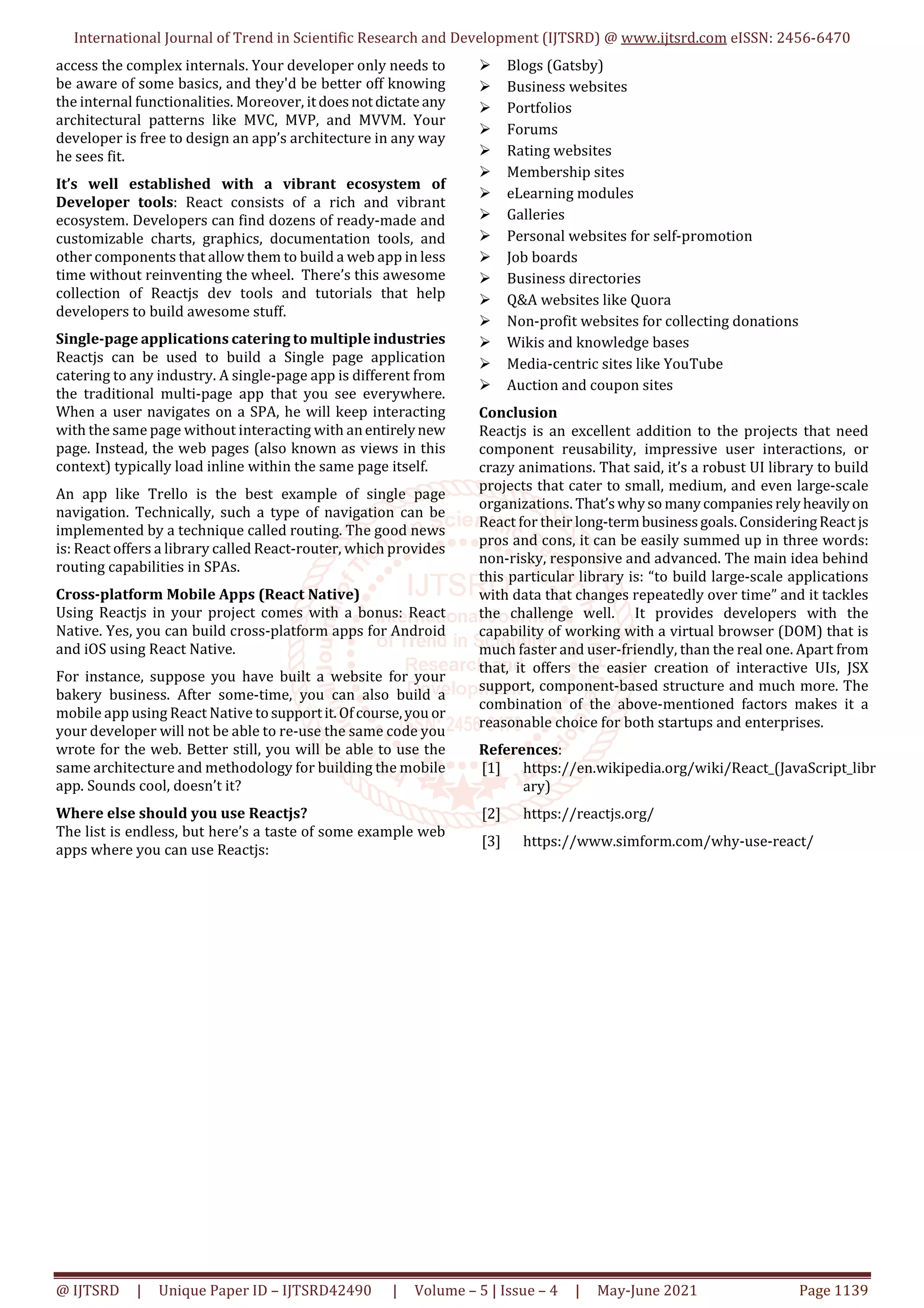 International Journal of Trend in Scientific Research and Development (IJTSRD) @ www.ijtsrd.com eISSN: 2456-6470
@ IJTSRD | Unique Paper ID – IJTSRD42490 | Volume – 5 | Issue – 4 | May-June 2021 Page 1139
access the complex internals. Your developer only needs to
be aware of some basics, and they'd be better off knowing
the internal functionalities. Moreover, itdoesnotdictate any
architectural patterns like MVC, MVP, and MVVM. Your
developer is free to design an app’s architecture in any way
he sees fit.
It’s well established with a vibrant ecosystem of
Developer tools: React consists of a rich and vibrant
ecosystem. Developers can find dozens of ready-made and
customizable charts, graphics, documentation tools, and
other components that allow them to build a web app in less
time without reinventing the wheel. There’s this awesome
collection of Reactjs dev tools and tutorials that help
developers to build awesome stuff.
Single-page applications catering to multiple industries
Reactjs can be used to build a Single page application
catering to any industry. A single-page app is different from
the traditional multi-page app that you see everywhere.
When a user navigates on a SPA, he will keep interacting
with the same page without interacting with anentirelynew
page. Instead, the web pages (also known as views in this
context) typically load inline within the same page itself.
An app like Trello is the best example of single page
navigation. Technically, such a type of navigation can be
implemented by a technique called routing. The good news
is: React offers a library called React-router, which provides
routing capabilities in SPAs.
Cross-platform Mobile Apps (React Native)
Using Reactjs in your project comes with a bonus: React
Native. Yes, you can build cross-platform apps for Android
and iOS using React Native.
For instance, suppose you have built a website for your
bakery business. After some-time, you can also build a
mobile app using React Native tosupportit.Ofcourse,you or
your developer will not be able to re-use the same code you
wrote for the web. Better still, you will be able to use the
same architecture and methodology for building the mobile
app. Sounds cool, doesn’t it?
Where else should you use Reactjs?
The list is endless, but here’s a taste of some example web
apps where you can use Reactjs:
Blogs (Gatsby)
Business websites
Portfolios
Forums
Rating websites
Membership sites
eLearning modules
Galleries
Personal websites for self-promotion
Job boards
Business directories
Q&A websites like Quora
Non-profit websites for collecting donations
Wikis and knowledge bases
Media-centric sites like YouTube
Auction and coupon sites
Conclusion
Reactjs is an excellent addition to the projects that need
component reusability, impressive user interactions, or
crazy animations. That said, it’s a robust UI library to build
projects that cater to small, medium, and even large-scale
organizations. That’swhyso manycompaniesrelyheavilyon
React for their long-termbusinessgoals.ConsideringReactjs
pros and cons, it can be easily summed up in three words:
non-risky, responsive and advanced. The main idea behind
this particular library is: “to build large-scale applications
with data that changes repeatedly over time” and it tackles
the challenge well. It provides developers with the
capability of working with a virtual browser (DOM) that is
much faster and user-friendly, than the real one. Apart from
that, it offers the easier creation of interactive UIs, JSX
support, component-based structure and much more. The
combination of the above-mentioned factors makes it a
reasonable choice for both startups and enterprises.
References:
[1] https://en.wikipedia.org/wiki/React_(JavaScript_libr
ary)
[2] https://reactjs.org/
[3] https://www.simform.com/why-use-react/
 