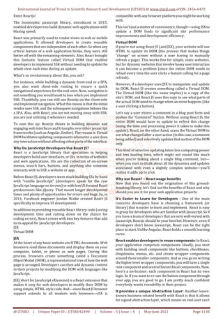 International Journal of Trend in Scientific Research and Development (IJTSRD) @ www.ijtsrd.com eISSN: 2456-6470
@ IJTSRD | Unique Paper ID – IJTSRD42490 | Volume – 5 | Issue – 4 | May-June 2021 Page 1138
Enter Reactjs!
The Isomorphic javascript library, introduced in 2015,
enabled developers to build dynamic web applications with
blazing speed.
React was primarily used to render views in web or mobile
applications. It allowed developers to create reusable
components that are independentof eachother.Sowhen any
critical feature of a web application broke, they were still
better off with the remaining elements. Also, React brought
this fantastic feature called Virtual DOM that enabled
developers to implement SSR without needing to updatethe
whole view each time during an update.
What’s so revolutionary about this, you ask?
For instance, while building a dynamic front-end or a SPA,
you also want client-side routing to ensure a quick
navigational experience for the end-user. Now, navigation is
not something you would want to lose when you implement
SSR. Thankfully, you can still use Reactjs on the client-side
and implement navigation. What thismeansisthattheinitial
render uses SSR, and the subsequent navigationsbehavelike
a SPA. Also, with React, you are not moving away with SSR;
you are just utilizing it whenever needed.
To sum this up: Reactjs shines in building dynamic and
engaging web interfaces and triumphs over other javascript
frameworks (such as Angular, Ember). The reasonis:Virtual
DOM facilitates updating components whenever a user does
any interaction without affecting otherpartsoftheinterface.
Why Do JavaScript Developers Use React JS?
React is a JavaScript library that specializes in helping
developers build user interfaces, or UIs. In termsof websites
and web applications, UIs are the collection of on-screen
menus, search bars, buttons, and anything else someone
interacts with to USE a website or app.
Before React JS, developers were stuck building UIs by hand
with “vanilla JavaScript” (developers speak for the raw
JavaScript language on itsown)orwithlessUI-focusedReact
predecessors like jQuery. That meant longer development
times and plenty of opportunities for errors and bugs. So, in
2011, Facebook engineer Jordan Walke created React JS
specifically to improve UI development.
In addition to providing reusable React library code (saving
development time and cutting down on the chance for
coding errors), React comes with two key features that add
to its appeal for JavaScript developers:
JSX
Virtual DOM
JSX
At the heart of any basic website are HTML documents. Web
browsers read these documents and display them on your
computer, tablet, or phone as web pages. During this
process, browsers create something called a Document
Object Model (DOM), a representational tree of howthe web
page is arranged. Developers can then add dynamic content
to their projects by modifying the DOM with languages like
JavaScript.
JSX (short for JavaScript eXtension) is a React extension that
makes it easy for web developers to modify their DOM by
using simple, HTML-style code.And—sinceReactJSbrowser
support extends to all modern web browsers—JSX is
compatible withany browserplatformyoumightbeworking
with.
This isn’t just a matter of convenience, though—using JSX to
update a DOM leads to significant site performance
improvements and development efficiency.
Virtual DOM
If you’re not using React JS (and JSX), your website will use
HTML to update its DOM (the process that makes things
“change” on screen without a user having to manually
refresh a page). This works fine for simple, static websites,
but for dynamic websites that involveheavyuserinteraction
it can become a problem (since the entire DOM needs to
reload every time the user clicks a feature calling for a page
refresh).
However, if a developer uses JSX to manipulate and update
its DOM, React JS creates something called a Virtual DOM.
The Virtual DOM (like the name implies) is a copy of the
site’s DOM, and React JS uses this copy to see what parts of
the actual DOM need to change when an event happens (like
a user clicking a button).
Let’s say a user enters a comment in a blog post form and
pushes the “Comment” button. Without using React JS, the
entire DOM would have to update to reflect this change
(using the time and processing power it takes to make this
update). React, on the other hand, scans the Virtual DOM to
see what changed after a user action (inthiscase,a comment
being added) and selectively updatesthatsectionoftheDOM
only.
This kind of selective updating takes less computing power
and less loading time, which might not sound like much
when you’re talking about a single blog comment, but—
when you start to think about all the dynamics and updates
associated with even a slightly complex website—you’ll
realize it adds up to a lot.
Why use React? – React usage benefits
Now that you found out the origination of this ground-
breaking library, let’s find out the benefits of React and why
should you use it for your web application projects:
It’s Easier to Learn for Developers : One of the main
concerns developers have is choosing a framework (or
library) that is easier to learn and implement. React is easy
to grasp for developers who are familiarwithJavascript. Soif
you have a team of developers thatareverywell-versedwith
Javascript, Reactjs should be your best bet. However, even if
developers don’t know Javascript, React can be the right
place to start. Unlike Angular, React holds a smooth learning
curve.
React enables developers to reuse components:InReact,
your application comprises components. Ideally, you start
with building small components like buttons, checkboxes,
dropdowns, menus, etc. and create wrapper components
around these smaller components. And as you go on writing
the higher level wrapper components, you will have a single
root component and several hierarchical components. Now,
here’s a no-brainer: each component in React has its own
logic. So if you want to re-use the button componentthrough
your app, you are good to go. I am pretty much confident
everybody wants reusability in their project.
It provides a unique Abstraction Layer: Another lesser-
known business-related benefit with React is that it allows
for a good abstraction layer, which means an end-user can’t
 