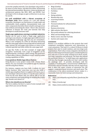 International Journal of Trend in Scientific Research and Development (IJTSRD) @ www.ijtsrd.com eISSN: 2456-6470
@ IJTSRD | Unique Paper ID – IJTSRD42490 | Volume – 5 | Issue – 4 | May-June 2021 Page 1139
access the complex internals. Your developer only needs to
be aware of some basics, and they'd be better off knowing
the internal functionalities. Moreover, itdoesnotdictate any
architectural patterns like MVC, MVP, and MVVM. Your
developer is free to design an app’s architecture in any way
he sees fit.
It’s well established with a vibrant ecosystem of
Developer tools: React consists of a rich and vibrant
ecosystem. Developers can find dozens of ready-made and
customizable charts, graphics, documentation tools, and
other components that allow them to build a web app in less
time without reinventing the wheel. There’s this awesome
collection of Reactjs dev tools and tutorials that help
developers to build awesome stuff.
Single-page applications catering to multiple industries
Reactjs can be used to build a Single page application
catering to any industry. A single-page app is different from
the traditional multi-page app that you see everywhere.
When a user navigates on a SPA, he will keep interacting
with the same page without interacting with anentirelynew
page. Instead, the web pages (also known as views in this
context) typically load inline within the same page itself.
An app like Trello is the best example of single page
navigation. Technically, such a type of navigation can be
implemented by a technique called routing. The good news
is: React offers a library called React-router, which provides
routing capabilities in SPAs.
Cross-platform Mobile Apps (React Native)
Using Reactjs in your project comes with a bonus: React
Native. Yes, you can build cross-platform apps for Android
and iOS using React Native.
For instance, suppose you have built a website for your
bakery business. After some-time, you can also build a
mobile app using React Native tosupportit.Ofcourse,you or
your developer will not be able to re-use the same code you
wrote for the web. Better still, you will be able to use the
same architecture and methodology for building the mobile
app. Sounds cool, doesn’t it?
Where else should you use Reactjs?
The list is endless, but here’s a taste of some example web
apps where you can use Reactjs:
Blogs (Gatsby)
Business websites
Portfolios
Forums
Rating websites
Membership sites
eLearning modules
Galleries
Personal websites for self-promotion
Job boards
Business directories
Q&A websites like Quora
Non-profit websites for collecting donations
Wikis and knowledge bases
Media-centric sites like YouTube
Auction and coupon sites
Conclusion
Reactjs is an excellent addition to the projects that need
component reusability, impressive user interactions, or
crazy animations. That said, it’s a robust UI library to build
projects that cater to small, medium, and even large-scale
organizations. That’swhyso manycompaniesrelyheavilyon
React for their long-termbusinessgoals.ConsideringReactjs
pros and cons, it can be easily summed up in three words:
non-risky, responsive and advanced. The main idea behind
this particular library is: “to build large-scale applications
with data that changes repeatedly over time” and it tackles
the challenge well. It provides developers with the
capability of working with a virtual browser (DOM) that is
much faster and user-friendly, than the real one. Apart from
that, it offers the easier creation of interactive UIs, JSX
support, component-based structure and much more. The
combination of the above-mentioned factors makes it a
reasonable choice for both startups and enterprises.
References:
[1] https://en.wikipedia.org/wiki/React_(JavaScript_libr
ary)
[2] https://reactjs.org/
[3] https://www.simform.com/why-use-react/
 