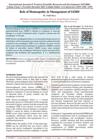 International Journal of Trend in Scientific Research and Development (IJTSRD)
Volume 6 Issue 1, November-December 2021 Available Online: www.ijtsrd.com e-ISSN: 2456 – 6470
@ IJTSRD | Unique Paper ID – IJTSRD48032 | Volume – 6 | Issue – 1 | Nov-Dec 2021 Page 1327
Role of Homeopathy in Management of GERD
Dr. Nidhi Dave
MD (Hom), Consultant Homoeopathic Physician, Sainath Hospital, Ahmedabad
Attached to Ahmedabad Homoeopathic Medical College, Parul University
ABSTRACT
Gastroesophageal reflux disease (GERD) is a common disease of the
gastrointestinal tract. GERD is defined as symptoms or mucosal
damage as a result of abnormal reflux of gastric contents into the
oesophagus or beyond.
GER (Gastro-oesophageal reflux) is a normal physiologic process in
which there will be retrograde movement of gastric contents from the
stomach to the oesophagus. GER is not a disease. It occurs several
times a day without mucosal damage or symptoms. GERD is caused
by failure of anti-reflux barrier. GERD occurs when stomach
contents move to the oesophagus effortlessly which cause the reflux
symptoms like heartburn and regurgitation. It is a multifactorial
process.
KEYWORDS: Gastro-oesophageal reflux, Gastro-oesophageal reflux
disorder, Homoeopathy, GERD, Homoeopathic management, Reflux
oesophagitis
How to cite this paper: Dr. Nidhi Dave
"Role of Homeopathy in Management of
GERD" Published
in International
Journal of Trend in
Scientific Research
and Development
(ijtsrd), ISSN: 2456-
6470, Volume-6 |
Issue-1, December
2021, pp.1327-1336, URL:
www.ijtsrd.com/papers/ijtsrd48032.pdf
Copyright © 2021 by author (s) and
International Journal of Trend in
Scientific Research and Development
Journal. This is an
Open Access article
distributed under the
terms of the Creative Commons
Attribution License (CC BY 4.0)
(http://creativecommons.org/licenses/by/4.0)
INTRODUCTION
The term Gastroesophageal refers to the stomach and
oesophagus. Reflux means to flow back or return.
Therefore, gastroesophageal reflux is the return of the
stomach's contents back up into the oesophagus.
Gastroesophageal reflux disease (GERD) is a
common disease of the gastrointestinal tract. GERD is
defined as symptoms or mucosal damage as a result
of abnormal reflux of gastric contents into the
oesophagus or beyond.
GER (Gastro-oesophageal reflux) is a normal
physiologic process in which there will be retrograde
movement of gastric contents from the stomach to the
oesophagus. GER is not a disease. It occurs several
times a day without mucosal damage or symptoms.
GERD is caused by failure of anti-reflux barrier.
GERD occurs when stomach contents move to the
oesophagus effortlessly which cause the reflux
symptoms like heartburn and regurgitation. It is a
multifactorial process.
GERD affects the quality of life. Using endoscopy,
GERD can be classified into non erosive reflux
disease and erosive esophagitis. According to Los
Angeles classification erosive esophagitis is graded
from A-D. It has a wide variety of clinical
presentations ranging from gastrointestinal (common)
to extra-gastrointestinal (uncommon) symptoms.
Common gastrointestinal symptoms classical triad of
symptoms is retrosternal burning pain (heartburn),
epigastric pain (sometimes radiating through to the
back) and regurgitation. Extra gastrointestinal
symptoms are bronchial asthma, laryngitis,
hoarseness of voice, chronic cough, sore throat and
dental erosions. Diverse studies on various population
and lifestyle background had been reported in
previous literature, however the data were few from
our part of the country. Henceforth, warranting more
studies representing the facts from our province of the
country.
Furthermore, longstanding and untreated GERD leads
to morbid complications such as oesophageal ulcer,
Barrett’s oesophagus and oesophageal stricture.
However, variable inference had been postulated
regarding the association of clinical, lifestyle and
endoscopic characteristics associated with
complications of GERD necessitating further
exploration on this background.
IJTSRD48032
 