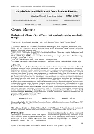 Shekhar V et al. Efficacy of two different root canal sealers during endodontic therapy.
26
Journal of Advanced Medical and Dental Sciences Research |Vol. 8|Issue 7| July 2020
Original Research
Evaluation of efficacy of two different root canal sealers during endodontic
therapy
Vijay Shekhar1
, Richa Kumari2
, Rahul VC Tiwari3
, Anil Managutti4
, Heena Tiwari5
, Shivam Sharma6
1
Conservative Dentistry and Endodontics, Government Dental Surgeon, PHC Sampatchak, Patna, Bihar, India;
2
MDS Oral and Maxillofacial Surgery, Senior Resident, Dental Department, MGM Medical College and
Hospital, Jamshedpur, Jharkhand, India;
3
OMFS, FOGS, PhD Scholar, Dept of OMFS, Narsinbhai Patel Dental College and Hospital, Sankalchand Patel
University, Visnagar, Gujarat, 384315, India;
4
Prof. & HOD, Dept of OMFS, Narsinbhai Patel Dental College and Hospital, Sankalchand Patel University,
Visnagar, Gujarat, 384315, India;
5
BDS, PGDHHM, Ex-Government Dental Surgeon, Chhattisgarh, India;
6
JR III, Dept of Cons and Endodontics, Chandra Dental College and Hospital, Barabanki, Uttar Pradesh, India
ABSTRACT:
Background: The strength of endodontically treated teeth depends on the remaining amount of tooth structure after canal
preparation. A frequent concern of dentists is the possibility of exposure of the filling materials to the oral environment.
Ideally, the root canal sealer should be capable of creating an effective bond between the core material and the dentine of the
root canal thus preventing leakage. It should also be non-toxic and preferably have a positive effect on the healing of
periapical lesions. Hence; the present study was conducted for evaluating the efficacy of two different root canal sealers
during endodontic therapy. Materials & methods: A total of 75 freshly extracted mandibular first premolars were included.
De-coronation of the specimens was done at the length of 15 mm from the root apex, followed by biomechanical preparation
using K files. Afterwards; all the samples were divided into three study groups with 25 specimens in each group as follows:
Group A: AH Plus root canal sealers and Gutta-percha points, Group B: MTA Fillapex and Gutta-percha points, and Group
C: Control group (unobturated teeth). After completion of obturation according to their respective groups, the access cavity
was sealed with temporary cement. Afterwards, embedding of the apical end of the specimens was embedded in acrylic resin
upto the depth of 5 mm. All the blocks were placed in universal force testing machine and amount of force required to
fracture the root was measured in Newton. Results: Mean force required to fracture the root among the specimens of group
A, Group B and Group C was found to be 235.9 N, 168.5 N and 90.7 N respectively. While analysing statistically, it was
seen the maximum force required for fracturing the root was among specimens of Group A, followed by Group B and
minimum for Group C. Conclusion: From the above results, the authors concluded that AH Plus root canal sealers had the
maximum strength in comparison to MTA Fillapex.
Key words: Sealer, Root canal, Endodontic.
Received: 02/05/2020 Modified: 20/05/2020 Accepted : 15/06/2020
Corresponding Author: Dr. Vijay Shekhar, Conservative Dentistry and Endodontics, Government Dental Surgeon, PHC
Sampatchak, Patna, Bihar, India
This article may be cited as: Shekhar V, Kumari R, Tiwari RVC, Managutti A, Tiwari H, Sharma S. Evaluation of
efficacy of two different root canal sealers during endodontic therapy. J Adv Med Dent Scie Res 2020;8(7):26-29.
INTRODUCTION
The strength of endodontically treated teeth depends
on the remaining amount of tooth structure after canal
preparation. The factors affecting root fracture after
endodontic therapy are over instrumentation,
dehydration of dentine after endodontic therapy, and
also uncontrolled pressure during obturation. All of
these factors cumulatively and in addition to occlusal
load increase the possibility of a root fracture.1
Journal of Advanced Medical and Dental Sciences Research
@Society of Scientific Research and Studies
Journal home page: www.jamdsr.com doi: 10.21276/jamdsr Index Copernicus value = 85.10
(e) ISSN Online: 2321-9599; (p) ISSN Print: 2348-6805
NLM ID: 101716117
 