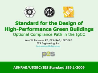 Standard for the Design of
High-Performance Green Buildings
   Optional Compliance Path in the IgCC
        Kent W. Peterson, PE, FASHRAE, LEED®AP
                  P2S Engineering, Inc.
                 kent.peterson@p2seng.com




   ASHRAE/USGBC/IES Standard 189.1-2009
 
