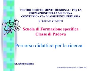 Percorso didattico per la ricerca
Dr. Enrico Massa
CONGRESSO CSERMEG 26-27 OTTOBRE 2007
CENTRO DI RIFERIMENTO REGIONALE PER LA
FORMAZIONE DELLA MEDICINA
CONVENZIONATA DI ASSISTENZA PRIMARIA
REGIONE VENETO
Scuola di Formazione specifica
Classe di Padova
 