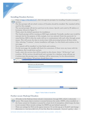 NETWORK INFRASTRUCTURE FOR BIG DATA USING HADOOP AND CLOUDERA - APRIL 2016
13
Installing Cloudera Services
Once at http://192.168.21.217, click through the prompts for installing Cloudera manager’s
services.
The first prompt will ask which version of Cloudera should be installed. The standard will be
used for this example.
The second prompt will ask for each host in the cluster. Specify each node by IP address or
hostname (shown in Figure 7).
Third, select the default repository for installation.
The fourth prompt will be creating an SSH login credential. Normally, another user would be
selected, but for the purpose of this example, root was selected. Enter the password. As
stated before, SSH is what the nodes will use to communicate with each other through secure
means. This will secure the data in motion later while processing between all three nodes.
After selecting “Continue”, cluster installation will begin. Let that finish and continue to the
next page.
Next, parcels will be installed. Let that finish and continue.
On the next page, the installer will check for correctness. If there were any issues with the
installation, they would show up here.
Lastly, select the services that will be needed on this cluster. Select “All Services” and
continue. All the services should install and a prompt for a database setup will pop up.
Continue past this prompt since a database will be unnecessary for the demonstration
purposes of this cluster. All services should then start.
Figure 7 Select Nodes to Install On
Further secure Hadoop/Cloudera
All nodes in the Hadoop cluster already communicate through SSH, which is inherently
secure. This means data in motion is secured between the nodes. HDFS, when installed on
the Linux system by Cloudera is secured by a basic level of encryption, which keeps the data
at rest secured. More security settings for HDFS are put behind a paywall.
There are settings for TLS on the agent, however. To set this up, go to Node01 and change
directories to /usr/java/jdk1.6.0_31/jre/bin. Run the command, ./keytool –genkey –alias
 