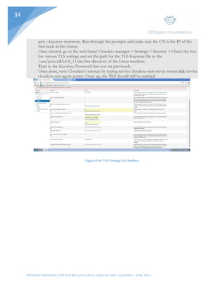 NETWORK INFRASTRUCTURE FOR BIG DATA USING HADOOP AND CLOUDERA - APRIL 2016
14
jetty –keystore truststore. Run through the prompts and make sure the CN is the IP of the
first node in the cluster.
Once created, go to the web-based Cloudera manager > Settings > Security > Check the box
for various TLS settings and set the path for the TLS Keystore file to the
/usr/java/jdk1.6.0_31/jre/bin directory of the Linux machine.
Type in the Keystore Password that was set previously.
Once done, reset Cloudera’s services by typing service cloudera-scm-server restart && service
cloudera-scm-agent restart. Once up, the TLS should still be enabled.
Figure 8 Set TLS Settings In Cloudera
 