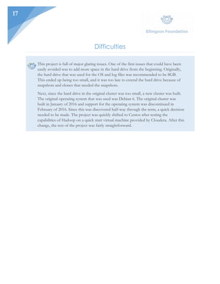 17
Difficulties
This project is full of major glaring issues. One of the first issues that could have been
easily avoided was to add more space in the hard drive from the beginning. Originally,
the hard drive that was used for the OS and log files was recommended to be 8GB.
This ended up being too small, and it was too late to extend the hard drive because of
snapshots and clones that needed the snapshots.
Next, since the hard drive in the original cluster was too small, a new cluster was built.
The original operating system that was used was Debian 6. The original cluster was
built in January of 2016 and support for the operating system was discontinued in
February of 2016. Since this was discovered half-way through the term, a quick decision
needed to be made. The project was quickly shifted to Centos after testing the
capabilities of Hadoop on a quick start virtual machine provided by Cloudera. After this
change, the rest of the project was fairly straightforward.
 