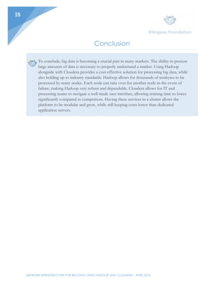 NETWORK INFRASTRUCTURE FOR BIG DATA USING HADOOP AND CLOUDERA - APRIL 2016
18
Conclusion
To conclude, big data is becoming a crucial part in many markets. The ability to process
large amounts of data is necessary to properly understand a market. Using Hadoop
alongside with Cloudera provides a cost-effective solution for processing big data, while
also holding up to industry standards. Hadoop allows for thousands of terabytes to be
processed by many nodes. Each node can take over for another node in the event of
failure, making Hadoop very robust and dependable. Cloudera allows for IT and
processing teams to navigate a well-made user interface, allowing training time to lower
significantly compared to competitors. Having these services in a cluster allows the
platform to be modular and grow, while still keeping costs lower than dedicated
application servers.
 