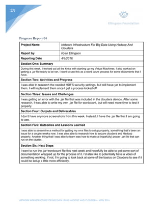 NETWORK INFRASTRUCTURE FOR BIG DATA USING HADOOP AND CLOUDERA - APRIL 2016
23
Progress Report 04
Project Name Network Infrastructure For Big Data Using Hadoop And
Cloudera
Report by Ryan Ellingson
Reporting Date 4/1/2016
Section One: Summary
During this week, I worked out all the kinks with starting up my Virtual Machines. I also worked on
getting a .jar file ready to be ran. I want to use this as a word count process for some documents that I
have.
Section Two: Activities and Progress
I was able to research the needed HDFS security settings, but still have yet to implement
them. I will implement them once I get a process kicked off.
Section Three: Issues and Challenges
I was getting an error with the .jar file that was included in the cloudera demos. After some
research, I was able to write my own .jar file for wordcount, but will need more time to test it
properly.
Section Four: Outputs and Deliverables
I don’t have anymore screenshots from this week. Instead, I have the .jar file that I am going
to use.
Section Five: Outcomes and Lessons Learned
I was able to streamline a method for getting my vmx files to setup properly, something that’s been an
issue for a couple weeks now. I was also able to research how to secure cloudera and Hadoop
properly. Another thing that I was able to learn was how to make a (hopefully) proper .jar file that can
run on the cluster.
Section Six: Next Steps
I want to run the .jar wordcount file this next week and hopefully be able to get some sort of
documentation wrapped up for the process of it. I’d also like to potentially have a video of
something working. If not, I’m going to look back at some of the basics on Cloudera to see if it
could be setup a little more efficiently.
 