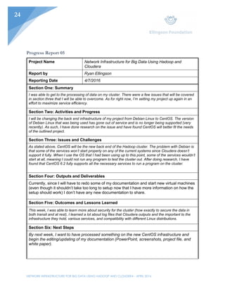 NETWORK INFRASTRUCTURE FOR BIG DATA USING HADOOP AND CLOUDERA - APRIL 2016
24
Progress Report 05
Project Name Network Infrastructure for Big Data Using Hadoop and
Cloudera
Report by Ryan Ellingson
Reporting Date 4/7/2016
Section One: Summary
I was able to get to the processing of data on my cluster. There were a few issues that will be covered
in section three that I will be able to overcome. As for right now, I’m setting my project up again in an
effort to maximize service efficiency.
Section Two: Activities and Progress
I will be changing the back end infrastructure of my project from Debian Linux to CentOS. The version
of Debian Linux that was being used has gone out of service and is no longer being supported (very
recently). As such, I have done research on the issue and have found CentOS will better fit the needs
of the outlined project.
Section Three: Issues and Challenges
As stated above, CentOS will be the new back end of the Hadoop cluster. The problem with Debian is
that some of the services won’t start properly on any of the current systems since Cloudera doesn’t
support it fully. When I use the OS that I had been using up to this point, some of the services wouldn’t
start at all, meaning I could not run any program to test the cluster out. After doing research, I have
found that CentOS 6.2 fully supports all the necessary services to run a program on the cluster.
Section Four: Outputs and Deliverables
Currently, since I will have to redo some of my documentation and start new virtual machines
(even though it shouldn’t take too long to setup now that I have more information on how the
setup should work) I don’t have any new documentation to share.
Section Five: Outcomes and Lessons Learned
This week, I was able to learn more about security for the cluster (how exactly to secure the data in
both transit and at rest), I learned a lot about log files that Cloudera outputs and the important to the
infrastructure they hold, various services, and compatibility with different Linux distributions.
Section Six: Next Steps
By next week, I want to have processed something on the new CentOS infrastructure and
begin the editing/updating of my documentation (PowerPoint, screenshots, project file, and
white paper).
 