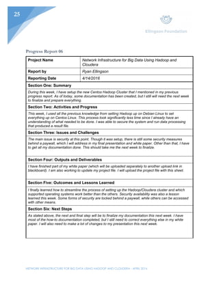 NETWORK INFRASTRUCTURE FOR BIG DATA USING HADOOP AND CLOUDERA - APRIL 2016
25
Progress Report 06
Project Name Network Infrastructure for Big Data Using Hadoop and
Cloudera
Report by Ryan Ellingson
Reporting Date 4/14/2016
Section One: Summary
During this week, I have setup the new Centos Hadoop Cluster that I mentioned in my previous
progress report. As of today, some documentation has been created, but I still will need the next week
to finalize and prepare everything.
Section Two: Activities and Progress
This week, I used all the previous knowledge from setting Hadoop up on Debian Linux to set
everything up on Centos Linux. This process took significantly less time since I already have an
understanding of what needed to be done. I was able to secure the system and run data processing
that produced a result file.
Section Three: Issues and Challenges
The main issue is security at this point. Though it was setup, there is still some security measures
behind a paywall, which I will address in my final presentation and white paper. Other than that, I have
to get all my documentation done. This should take me the next week to finalize.
Section Four: Outputs and Deliverables
I have finished part of my white paper (which will be uploaded separately to another upload link in
blackboard). I am also working to update my project file. I will upload the project file with this sheet.
Section Five: Outcomes and Lessons Learned
I finally learned how to streamline the process of setting up the Hadoop/Cloudera cluster and which
supported operating systems work better than the others. Security availability was also a lesson
learned this week. Some forms of security are locked behind a paywall, while others can be accessed
with other means.
Section Six: Next Steps
As stated above, the next and final step will be to finalize my documentation this next week. I have
most of the how-to documentation completed, but I still need to correct everything else in my white
paper. I will also need to make a lot of changes to my presentation this next week.
 